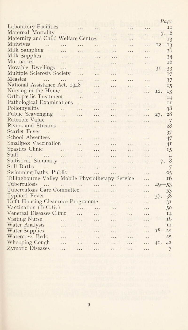 Laboratory Facilities Page II Maternal Mortality 7, 8 Maternity and Child Welfare Centres 13 Midwives ... 12—13 Milk Sampling 36 Milk Supplies 34 Mortuaries 16 Movable Dwellings ••• 31—33 Multiple Sclerosis Society 17 Measles 37 National Assistance Act, 1948 15 Nursing in the Home ... 12, 13 Orthopaedic Treatment 14 Pathological Examinations ... II Poliomyelitis 38 Public Scavenging ... 27, 28 Rateable Value 7 Rivers and Streams ... 28 Scarlet Fever ... 37 School Absentees 47 Smallpox Vaccination 41 Spastics Clinic 15 Staff 4 Statistical Summary ... 7, 8 Still Births ... ... ... .v. 7 Swimming Baths, Public 25 Tillingbourne Valley Mobile Physiotherapy Service 16 Tuberculosis • • • 49 53 Tuberculosis Care Committee 53 Typhoid Fever ••• 37, 38 Unfit Housing Clearance Programme 31 Vaccination (B.C.G.) 50 Venereal Diseases Clinic 14 Visiting Nurse 16 Water Analysis II Water Supplies ... 18—25 Watercress Beds 25 Whooping Cough ... 41, 42 Zymotic Diseases 7
