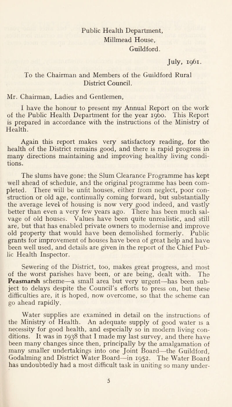 Public Health Department, Millmead House, Guildford. July, 1961. To the Chairman and Members of the Guildford Rural District Council. Mr. Chairman, Ladies and Gentlemen, I have the honour to present my Annual Report on the work of the Public Health Department for the year 1960. This Report is prepared in accordance with the instructions of the Ministry of Health. Again this report makes very satisfactory reading, for the health of the District remains good, and there is rapid progress in many directions maintaining and improving healthy living condi- tions. The slums have gone: the Slum Clearance Programme has kept well ahead of schedule, and the original programme has been com- pleted. There will be unfit houses, either from neglect, poor con- struction or old age, continually coming forward, but substantially the average level of housing is now very good indeed, and vastly better than even a very few years ago. There has been much sal- vage of old houses. Values have been quite unrealistic, and still are, but that has enabled private owners to modernise and improve old property that would have been demolished formerly. Public grants for improvement of houses have been of great help and have been well used, and details are given in the report of the Chief Pub- lic Health Inspector. Sewering of the District, too, makes great progress, and most of the worst parishes have been, or are being, dealt with. The Peasmarsh scheme—a small area but very urgent—has been sub- ject to delays despite the Council’s efforts to press on, but these difficulties are, it is hoped, now overcome, so that the scheme can go ahead rapidly. Water supplies are examined in detail on the instructions of the Ministry of Health. An adequate supply of good water is a necessity for good health, and especially so in modern living con- ditions. It was in 1938 that I made my last survey, and there have been many changes since then, principally by the amalgamation of many smaller undertakings into one Joint Board—the Guildford, Godaiming and District Water Board—in 1952. The Water Board has undoubtedly had a most difficult task in uniting so many under-