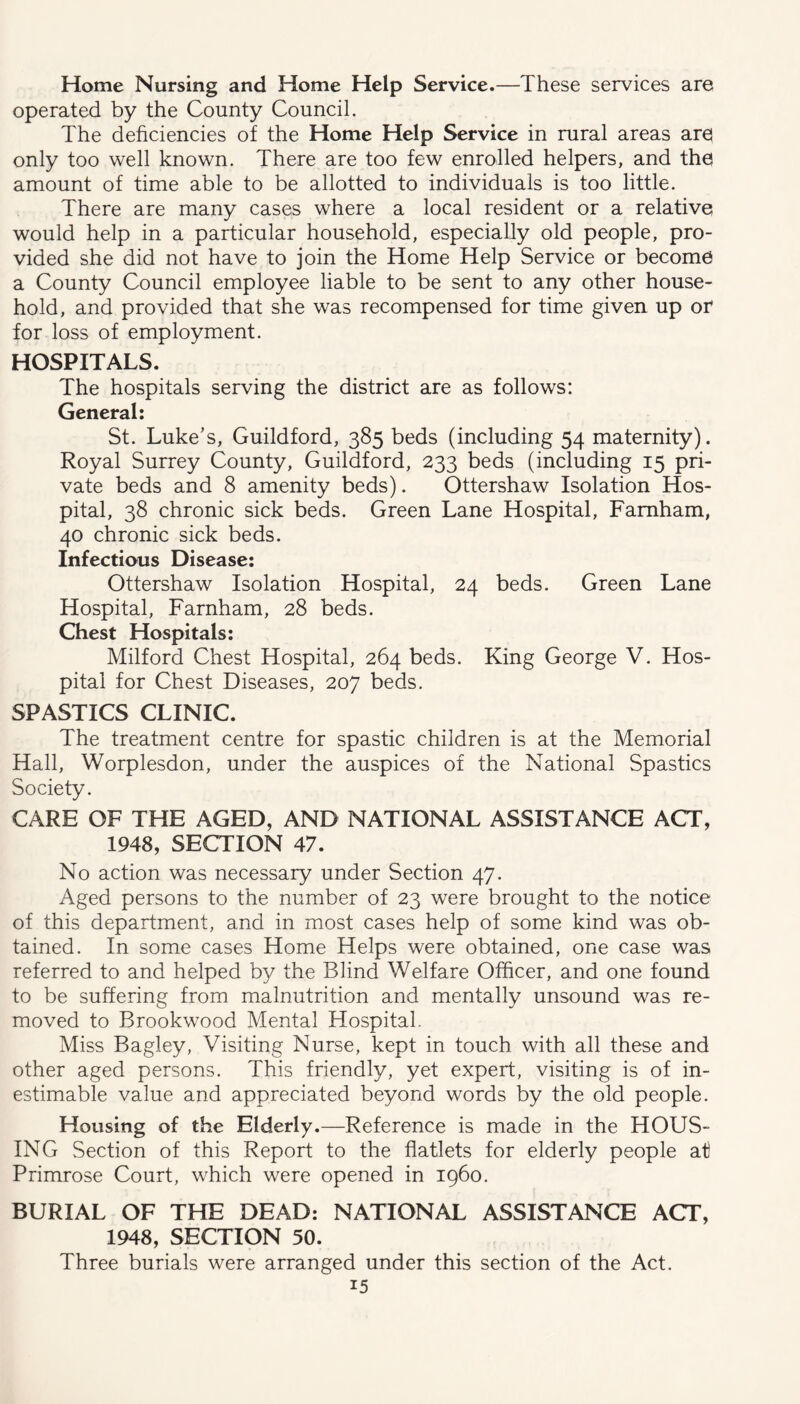 Home Nursing and Home Help Service.—These services are operated by the County Council. The deficiencies of the Home Help Service in rural areas ares only too well known. There are too few enrolled helpers, and tha amount of time able to be allotted to individuals is too little. There are many cases where a local resident or a relative would help in a particular household, especially old people, pro- vided she did not have to join the Home Help Service or become a County Council employee liable to be sent to any other house- hold, and provided that she was recompensed for time given up or for loss of employment. HOSPITALS. The hospitals serving the district are as follows: General: St. Luke’s, Guildford, 385 beds (including 54 maternity). Royal Surrey County, Guildford, 233 beds (including 15 pri- vate beds and 8 amenity beds). Ottershaw Isolation Hos- pital, 38 chronic sick beds. Green Lane Hospital, Famham, 40 chronic sick beds. Infectious Disease: Ottershaw Isolation Hospital, 24 beds. Green Lane Hospital, Farnham, 28 beds. Chest Hospitals: Milford Chest Hospital, 264 beds. King George V. Hos- pital for Chest Diseases, 207 beds. SPASTICS CLINIC. The treatment centre for spastic children is at the Memorial Hall, Worplesdon, under the auspices of the National Spastics Society. CARE OF THE AGED, AND NATIONAL ASSISTANCE ACT, 1948, SECTION 47. No action was necessary under Section 47. Aged persons to the number of 23 were brought to the notice of this department, and in most cases help of some kind was ob- tained. In some cases Home Helps were obtained, one case was referred to and helped by the Blind Welfare Officer, and one found to be suffering from malnutrition and mentally unsound was re- moved to Brookwood Mental Hospital. Miss Bagley, Visiting Nurse, kept in touch with all these and other aged persons. This friendly, yet expert, visiting is of in- estimable value and appreciated beyond words by the old people. Housing of the Elderly.—Reference is made in the HOUS- ING Section of this Report to the flatlets for elderly people at) Primrose Court, which were opened in i960. BURIAL OF THE DEAD: NATIONAL ASSISTANCE ACT, 1948, SECTION 50. Three burials were arranged under this section of the Act.