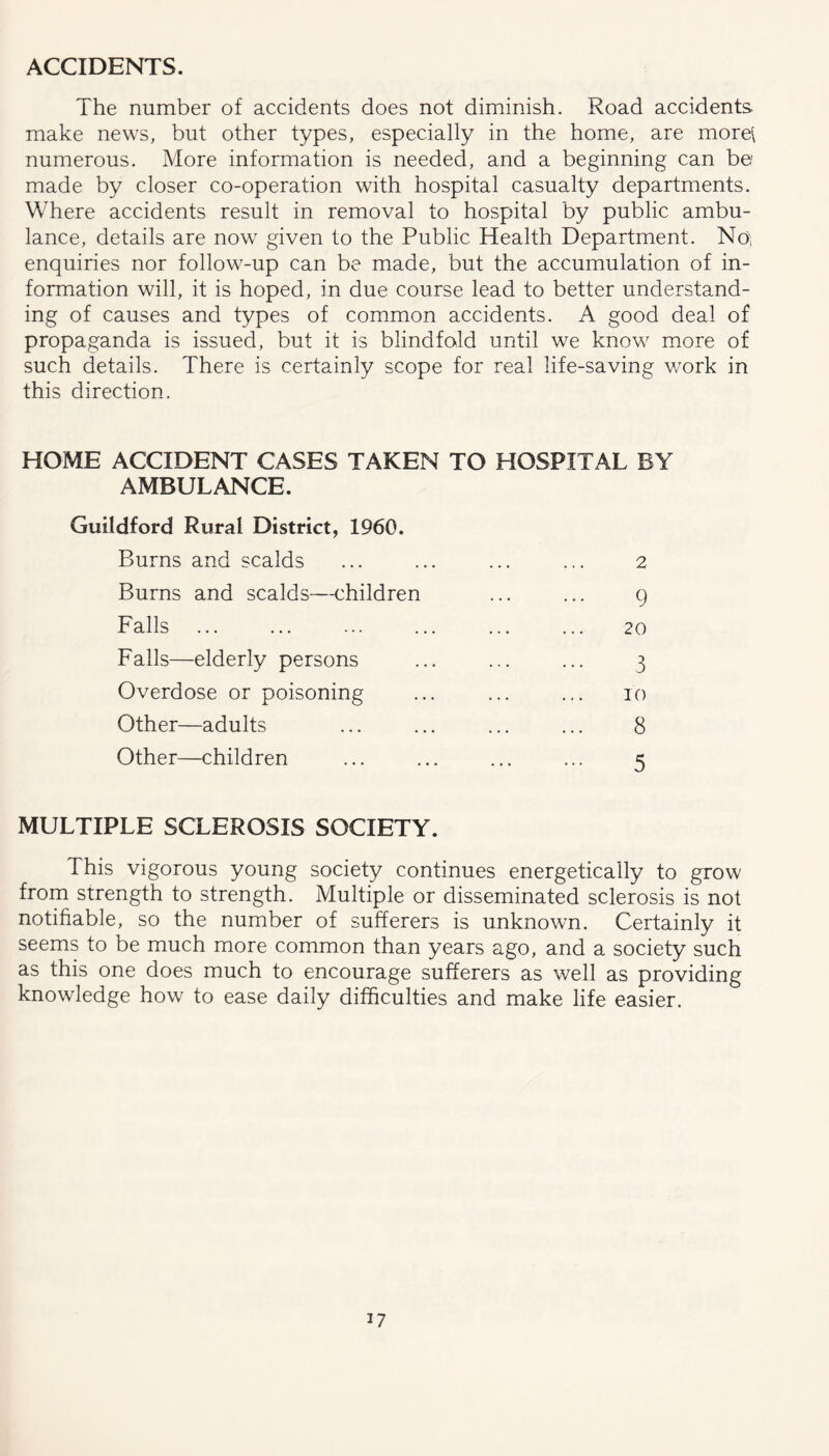 ACCIDENTS. The number of accidents does not diminish. Road accidents make news, but other types, especially in the home, are morel numerous. More information is needed, and a beginning can be made by closer co-operation with hospital casualty departments. Where accidents result in removal to hospital by public ambu- lance, details are now given to the Public Health Department. Noi enquiries nor follow-up can be made, but the accumulation of in- formation will, it is hoped, in due course lead to better understand- ing of causes and types of common accidents. A good deal of propaganda is issued, but it is blindfold until we know more of such details. There is certainly scope for real life-saving v/ork in this direction. HOME ACCIDENT CASES TAKEN TO HOSPITAL BY AMBULANCE. Guildford Rural District, 1960. Burns and scalds Burns and scalds—children Falls Falls—elderly persons Overdose or poisoning Other—adults Other—children 2 9 20 3 10 8 5 MULTIPLE SCLEROSIS SOCIETY. This vigorous young society continues energetically to grow from strength to strength. Multiple or disseminated sclerosis is not notifiable, so the number of sufferers is unknown. Certainly it seems to be much more common than years ago, and a society such as this one does much to encourage sufferers as well as providing knowledge how to ease daily difficulties and make life easier.