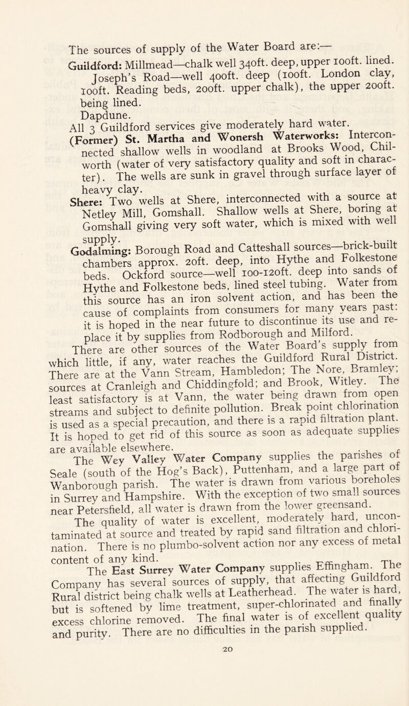 The sources of supply of the Water Board are. Guildford: Millmead—chalk well 340^^- deep, upper looft. lined. Joseph’s Road—well 400ft. deep (lOoft. London clay, looft. Reading beds, 200ft. upper chalk), the upper 200tt. being lined. Dapdune. , , . 4. All 3 Guildford services give moderately hard water. (Former) St. Martha and Wonersh Waterworks: Intercon- nected shallow wells in woodland at Brooks Wood, Chi - worth (water of very satisfactory quality and soft in charac- ter) . The wells are sunk in gravel through surface layer ot heavy clay. , .^1 ^ Shere: Two wells at Shere, interconnected with a source at Netley Mill, Gomshall. Shallow wells at Shere, boring at Gomshall giving very soft water, which is mixed with well Godflmrug: Borough Road and Catteshall sources—brick-built chambers approx. 2oft. deep, into Hythe and Folkestone beds. Ockford source—well ioo-i2oft. deep into sands ot Hvthe and Folkestone beds, lined steel tubing. Water from this source has an iron solvent action, and has been the cause of complaints from consumers for many years past, it is hoped in the near future to discontinue its use and re- place it by supplies from Rodborough and Milford. There are other sources of the Water Board s supply from which little, if any, water reaches the Guildford Rural District. There are at the Vann Stream, Hambledon; The Nore Bramley, sources at Cranleigh and Chiddingfold; and Brook, Witley. The least satisfactory is at Vann, the water being drawn from open streams and subject to definite pollution. Break point chlorination is used as a special precaution, and there is a rapid filtration plant. It is hoped to get rid of this source as soon as adequate supplies- are available elsewhere. • The Wey Valley Water Company supplies the parishes ot Seale (south of the Hog’s Back), Puttenham, and a large part o Wanborough parish. The water is drawn from various boreholes in Surrey and Hampshire. With the exception of two small sources near Petersfield, all water is drawn from the lower greensand. The quality of water is excellent, moderately hard, uncon- taminated at source and treated by rapid sand filtration and chlon- nation. There is no plumbo-solvent action nor any excess of metal content of any kind. ■u t'Vioi The East Surrey Water Company supplies Effingharn. Ihe Company has several sources of supply, that affecting Guildford Rural district being chalk wells at Leatherhead. The ’ but is softened by lime treatment, super-chlonnated and finally excess chlorine removed. The final water is of excellent quality and purity. There are no difficulties m the parish supplied.
