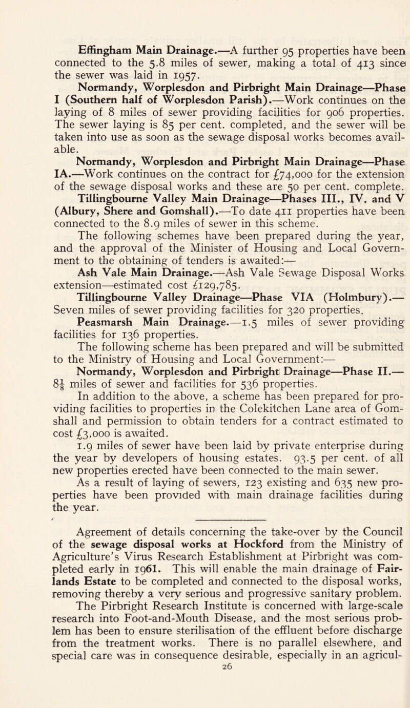 Effingham Main Drainage.—A further 95 properties have been connected to the 5.8 miles of sewer, making a total of 413 sine© the sewer was laid in 1957. Normandy, Worplesdon and Pirbright Main Drainage—^Phase I (Southern half of Worplesdon Parish).—Work continues on the laying of 8 miles of sewer providing facilities for 906 properties. The sewer laying is 85 per cent, completed, and the sewer will be taken into use as soon as the sewage disposal works becomes avail- able. Normandy, Worplesdon and Pirbright Main Drainage—Phase I A.—Work continues on the contract for £74,000 for the extension of the sewage disposal works and these are 50 per cent, complete. Tillingboume Valley Main Drainage—Phases III., IV. and V (Albury, Shere and Gomshall).—To date 411 properties have been connected to the 8.9 miles of sewer in this scheme. The following schemes have been prepared during the year, and the approval of the Minister of Housing and Local Govern- ment to the obtaining of tenders is awaited:— Ash Vale Main Drainage.—Ash Vale Sewage Disposal Works extension—estimated cost Tillingboume Valley Drainage—^Phase VIA (Holmbury).— Seven miles of sewer providing facilities for 320 properties. Peasmarsh Main Drainage.—1.5 miles of sewer providing facilities for 136 properties. The following scheme has been prepared and will be submitted to the Ministry of Housing and Local Government:— Normandy, Worplesdon and Pirbright' Drainage—Phase II.— 8J miles of sewer and facilities for 536 properties. In addition to the above, a scheme has been prepared for pro- viding facilities to properties in the Colekitchen Lane area of Gom- shall and permission to obtain tenders for a contract estimated to cost £3,000 is awaited. 1.9 miles of sewer have been laid by private enterprise during the year by developers of housing estates. 93.5 per cent, of all new properties erected have been connected to the main sewer. As a result of laying of sewers, 123 existing and 635 new pro- perties have been provided with main drainage facilities during the year. / - Agreement of details concerning the take-over by the Council of the sewage disposal works at Hockford from the Ministry of Agriculture’s Virus Research Establishment at Pirbright was com- pleted early in 196I. This will enable the main drainage of Fair- lands Estate to be completed and connected to the disposal works, removing thereby a very serious and progressive sanitary problem. The Pirbright Research Institute is concerned with large-scale research into Foot-and-Mouth Disease, and the most serious prob- lem has been to ensure sterilisation of the effluent before discharge from the treatment works. There is no parallel elsewhere, and special care was in consequence desirable, especially in an agricul-