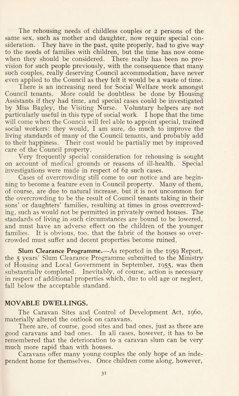 The rehousing needs of childless couples or 2 persons of the same sex, such as mother and daughter, now require special con- sideration. They have in the past, quite properly, had to give way to the needs of families with children, but the time has now come when they should be considered. There really has been no pro- vision for such people previously, with the consequence that many such couples, really deserving Council accommodation, have never even applied to the Council as they felt it would be a waste of time. There is an increasing need for Social Welfare work amongst Council tenants. More could be doubtless be done by Housing Assistants if they had time, and special cases could be investigated by Miss Bagley, the Visiting Nurse. Voluntary helpers are not particularly useful in this type of social work. I hope that the time will come when the Council will feel able to appoint special, trainedi social workers: they would, I am sure, do much to improve thef living standards of many of the Council tenants, and probably add! to their happiness. Their cost would be partially met by improved care of the Council property. Very frequently special consideration for rehousing is sought on account of medical grounds or reasons of ill-health. Special investigations were made in respect of 62 such cases. Cases of overcrowding still come to our notice and are begin- ning to become a feature even in Council property. Many of them, of course, are due to natural increase, but it is not uncommon fot the overcrowding to be the result of Council tenants taking in their sons' or daughters’ families, resulting at times in gross overcrowd- ing, such as would not be permitted in privately owned houses. The standards of living in such circum^stances are bound to be lowered, and must have an adverse effect on the children of the younger families. It is obvious, too. that the fabric of the houses so over- crowded must suffer and decent properties become ruined. Slum Oearance Programme.—As reported in the 1959 Report, the 5 years’ Slum Clearance Programme submitted to the Ministry of Housing and Local Government in September, 1955, was then substantiallv completed. Inevitably, of course, action is necessary in respect of additional properties which, due to old age or neglect, fall below the acceptable standard. MOVABLE DWELLINGS. The Caravan Sites and Control of Development Act, i960, materially altered the outlook on caravans. There are, of course, good sites and bad ones, just as there ar^ good caravans and bad ones. In all cases, however, it has to be remembered that the deterioration to a caravan slum can be very much more rapid than with houses. Caravans offer many young couples the only hope of an inde- pendent home for themselves. Once children come along, however,