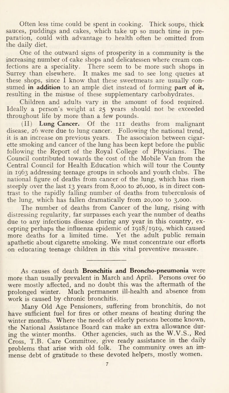 Often less time could be spent in cooking. Thick soups, thick sauces, puddings and cakes, which take up so much time in pre- paration, could with advantage to health often be omitted from the daily diet. One of the outward signs of prosperity in a community is the increasing number of cake shops and delicatessen where cream con- fections are a speciality. There seem to be more such shops in Surrey than elsewhere. It makes me sad to see long queues at these shops, since I know that these sweetmeats are usually con- sumed in addition to an ample diet instead of forming part of it, resulting in the misuse of these supplementary carbohydrates. Children and adults vary in the amount of food required. Ideally a person’s weight at 25 years should not be exceeded throughout life by more than a few pounds. (II) Lung Cancer. Of the ill deaths from malignant disease, 26 were due to lung cancer. Following the national trend, it is an increase on previous years. The associaion between cigar- ette smoking and cancer of the lung has been kept before the public following the Report of the Royal College of Physicians. The Council contributed towards the cost of the Mobile Van from the Central Council for Health Education which will tour the County in 1963 addressing teenage groups in schools and youth clubs. The national figure of deaths from cancer of the lung, which has risen steeply over the last 13 years from 8,000 to 26,000, is in direct con- trast to the rapidly falling number of deaths from tuberculosis of the lung, which has fallen dramatically from 20,000 to 3,000. The number of deaths from Cancer of the lung, rising with distressing regularity, far surpasses each year the number of deaths due to any infectious disease during any year in this country, ex- cepting perhaps the influenza epidemic of 1918/1919, which caused more deaths for a limited time. Yet the adult public remain apathetic about cigarette smoking. We must concentrate our efforts on educating teenage children in this vital preventive measure. As causes of death Bronchitis and Broncho-pneumonia were more than usually prevalent in March and April. Persons over 60 were mostly affected, and no doubt this was the aftermath of the prolonged winter. Much permanent ill-health and absence from work is caused by chronic bronchitis. Many Old Age Pensioners, suffering from bronchitis, do not have sufficient fuel for fires or other means of heating during the winter months. Where the needs of elderly persons become known, the National Assistance Board can make an extra allowance dur- ing the winter months. Other agencies, such as the W.V.S., Red Cross, T.B. Care Committee, give ready assistance in the daily problems that arise with old folk. The community owes an im- mense debt of gratitude to these devoted helpers, mostly women.