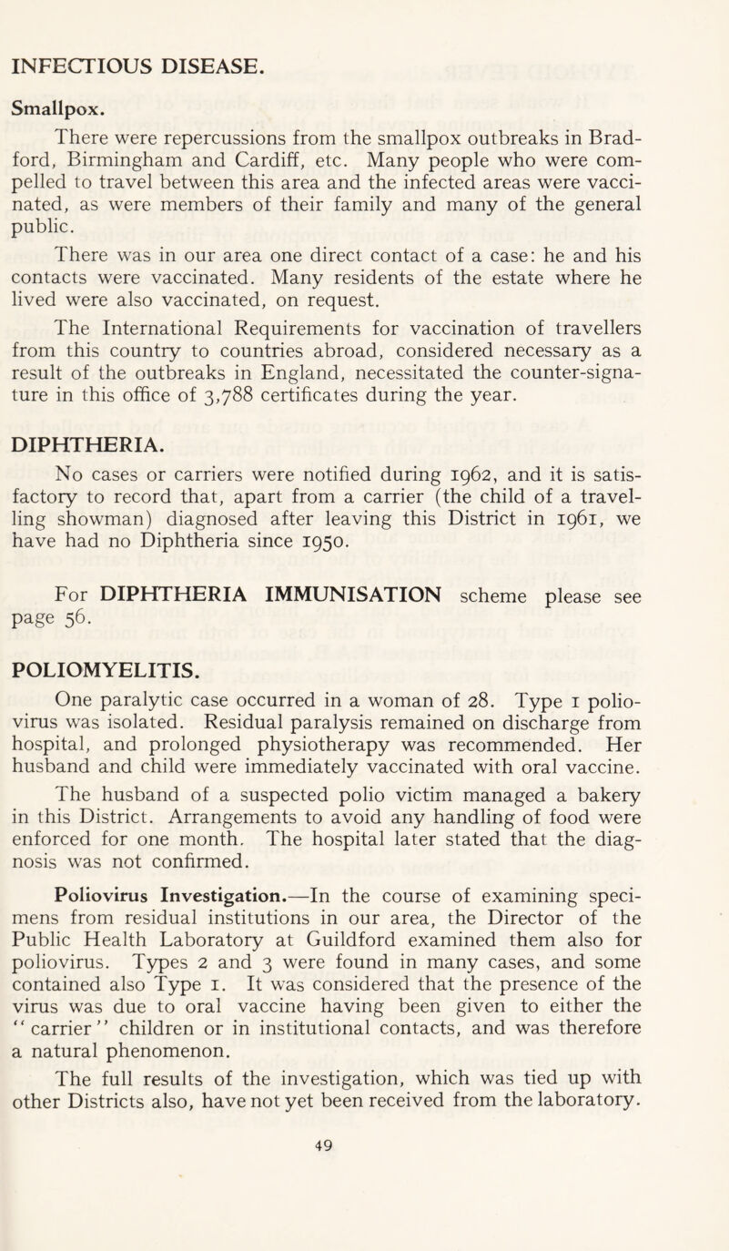 INFECTIOUS DISEASE. Smallpox. There were repercussions from the smallpox outbreaks in Brad- ford, Birmingham and Cardiff, etc. Many people who were com- pelled to travel between this area and the infected areas were vacci- nated, as were members of their family and many of the general public. There was in our area one direct contact of a case: he and his contacts were vaccinated. Many residents of the estate where he lived were also vaccinated, on request. The International Requirements for vaccination of travellers from this country to countries abroad, considered necessary as a result of the outbreaks in England, necessitated the counter-signa- ture in this office of 3,788 certificates during the year. DIPHTHERIA. No cases or carriers were notified during 1962, and it is satis- factory to record that, apart from a carrier (the child of a travel- ling showman) diagnosed after leaving this District in 1961, we have had no Diphtheria since 1950. For DIPHTHERIA IMMUNISATION scheme please see page 56. POLIOMYELITIS. One paralytic case occurred in a woman of 28. Type 1 polio- virus was isolated. Residual paralysis remained on discharge from hospital, and prolonged physiotherapy was recommended. Her husband and child were immediately vaccinated with oral vaccine. The husband of a suspected polio victim managed a bakery in this District. Arrangements to avoid any handling of food were enforced for one month. The hospital later stated that the diag- nosis was not confirmed. Poliovirus Investigation.—In the course of examining speci- mens from residual institutions in our area, the Director of the Public Health Laboratory at Guildford examined them also for poliovirus. Types 2 and 3 were found in many cases, and some contained also Type 1. It was considered that the presence of the virus was due to oral vaccine having been given to either the  carrier children or in institutional contacts, and was therefore a natural phenomenon. The full results of the investigation, which was tied up with other Districts also, have not yet been received from the laboratory.