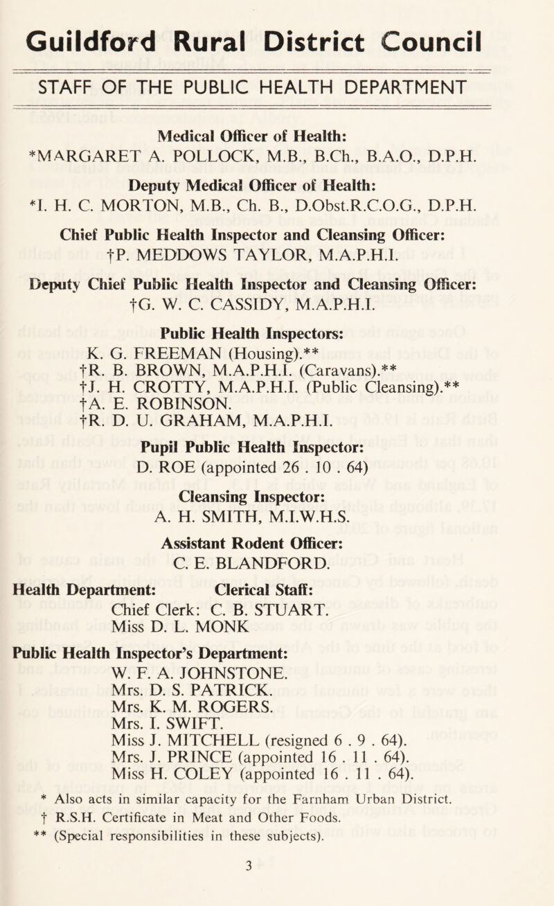 Guildford Rural District Council STAFF OF THE PUBLIC HEALTH DEPARTMENT Medical Officer of Health: *MARGARET A. POLLOCK, M.B., B.Ch., B.A.O., D.P.H. Deputy Medical Officer of Health: ♦I. H. C. MORTON, M.B., Ch. B., D.Obst.R.C.O.G., D.P.H. Chief Public Health Inspector and Cleansing Officer: |P. MEDDOWS TAYLOR, M.A.P.H.I. Deputy Chief Public Health Inspector and Cleansing Officer: |G. W. C. CASSIDY, M.A.P.H.I. Public Health Inspectors: K. G. FREEMAN (Housing).** fR. B. BROWN, M.A.P.H.I. (Caravans).** tl. H. CROTTY, M.A.P.H.I. (Public Cleansing).** fA. E. ROBINSON. tR. D. U. GRAHAM, M.A.P.H.I. Pupil Public Health Inspector: D. ROE (appointed 26 . 10 . 64) Cleansing Inspector: A. H. SMITH, M.I.W.H.S. Assistant Rodent Officer: C. E. BLANDFORD. Health Department: Clerical Staff: Chief Clerk: C. B. STUART. Miss D. L. MONK Public Health Inspector’s Department: W. F. A. IOHNSTONE. Mrs. D. S. PATRICK. Mrs. K. M. ROGERS. Mrs. I. SWIFT. Miss J. MITCHELL (resigned 6.9. 64). Mrs. J. PRINCE (appointed 16 . 11 . 64). Miss H. COLEY (appointed 16 . 11 . 64). * Also acts in similar capacity for the Farnham Urban District, t R.S.H. Certificate in Meat and Other Foods. ** (Special responsibilities in these subjects).