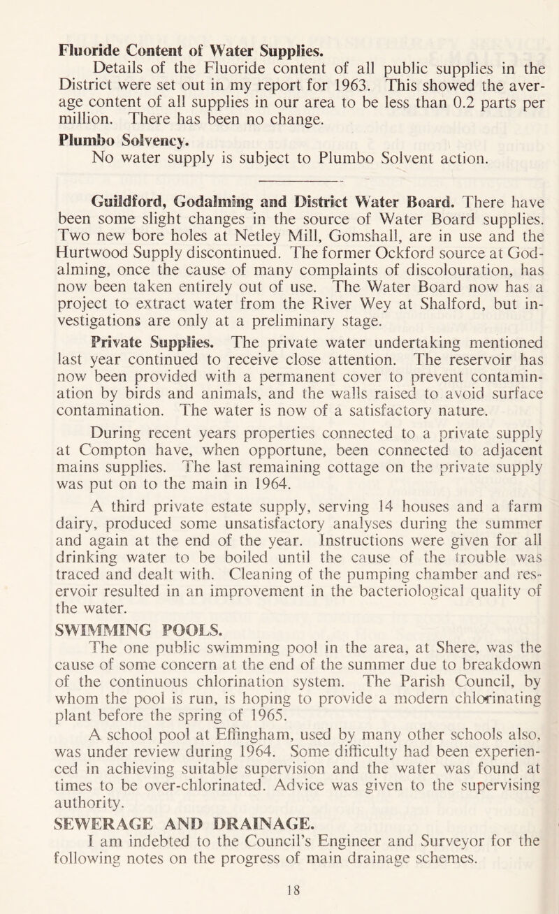 Fluoride Content of Water Supplies. Details of the Fluoride content of all public supplies in the District were set out in my report for 1963. This showed the aver- age content of all supplies in our area to be less than 0.2 parts per million. There has been no change. PSumho Solvency. No water supply is subject to Plumbo Solvent action. Guildford, Godaiming and District Water Board. There have been some slight changes in the source of Water Board supplies. Two new bore holes at Netley Mill, Gomshall, are in use and the Hurtwood Supply discontinued. The former Ockforcl source at God- aiming, once the cause of many complaints of discolouration, has now been taken entirely out of use. The Water Board now has a project to extract water from the River Wey at Shalford, but in- vestigations are only at a preliminary stage. Private Supplies. The private water undertaking mentioned last year continued to receive close attention. The reservoir has now been provided with a permanent cover to prevent contamin- ation by birds and animals, and the walls raised to avoid surface contamination. The water is now of a satisfactory nature. During recent years properties connected to a private supply at Compton have, when opportune, been connected to adjacent mains supplies. The last remaining cottage on the private supply was put on to the main in 1964. A third private estate supply, serving 14 houses and a farm dairy, produced some unsatisfactory analyses during the summer and again at the end of the year. Instructions were given for all drinking water to be boiled until the cause of the trouble was traced and dealt with. Cleaning of the pumping chamber and res- ervoir resulted in an improvement in the bacteriological quality of the water. SWIMMING FOOLS. The one public swimming pool in the area, at Shere, was the cause of some concern at the end of the summer due to breakdown of the continuous chlorination system. The Parish Council, by whom the pool is run, is hoping to provide a modern chlorinating plant before the spring of 1965. A school pool at Effingham, used by many other schools also, was under review during 1964. Some difficulty had been experien- ced in achieving suitable supervision and the water was found at times to be over-chlorinated. Advice was given to the supervising authority. SEWERAGE AND DRAINAGE. 1 am indebted to the Council’s Engineer and Surveyor for the following notes on the progress of main drainage schemes.