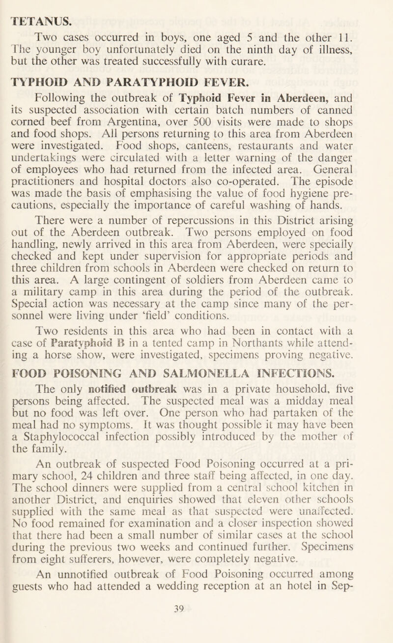 TETANUS. Two cases occurred in boys, one aged 5 and the other 11. The younger boy unfortunately died on the ninth day of illness, but the other was treated successfully with curare. TYPHOID AND PARATYPHOID FEVER. Following the outbreak of Typhoid Fever in Aberdeen, and its suspected association with certain batch numbers of canned corned beef from Argentina, over 500 visits were made to shops and food shops. All persons returning to this area from Aberdeen were investigated. Food shops, canteens, restaurants and water undertakings were circulated with a letter warning of the danger of employees who had returned from the infected area. General practitioners and hospital doctors also co-operated. The episode was made the basis of emphasising the value of food hygiene pre- cautions, especially the importance of careful washing of hands. There were a number of repercussions in this District arising out of the Aberdeen outbreak. Two persons employed on food handling, newly arrived in this area from Aberdeen, were specially checked and kept under supervision for appropriate periods and three children from schools in Aberdeen were checked on return to this area. A large contingent of soldiers from Aberdeen came to a military camp in this area during the period of the outbreak. Special action was necessary at the camp since many of the per- sonnel were living under ‘field’ conditions. Two residents in this area who had been in contact with a case of Paratyphoid B in a tented camp in Northants while attend- ing a horse show, were investigated, specimens proving negative. FOOD POISONING AND SALMONELLA INFECTIONS. The only notified outbreak was in a private household, five persons being affected. The suspected meal was a midday meal but no food was left over. One person who had partaken of the meal had no symptoms. It was thought possible it may have been a Staphylococcal infection possibly introduced by the mother of the family. An outbreak of suspected Food Poisoning occurred at a pri- mary school, 24 children and three staff being affected, in one day. The school dinners were supplied from a central school kitchen in another District, and enquiries showed that eleven other schools supplied with the same meal as that suspected were unaffected. No food remained for examination and a closer inspection showed that there had been a small number of similar cases at the school during the previous two weeks and continued further. Specimens from eight sufferers, however, were completely negative. An unnotified outbreak of Food Poisoning occurred among guests who had attended a wedding reception at an hotel in Sep-
