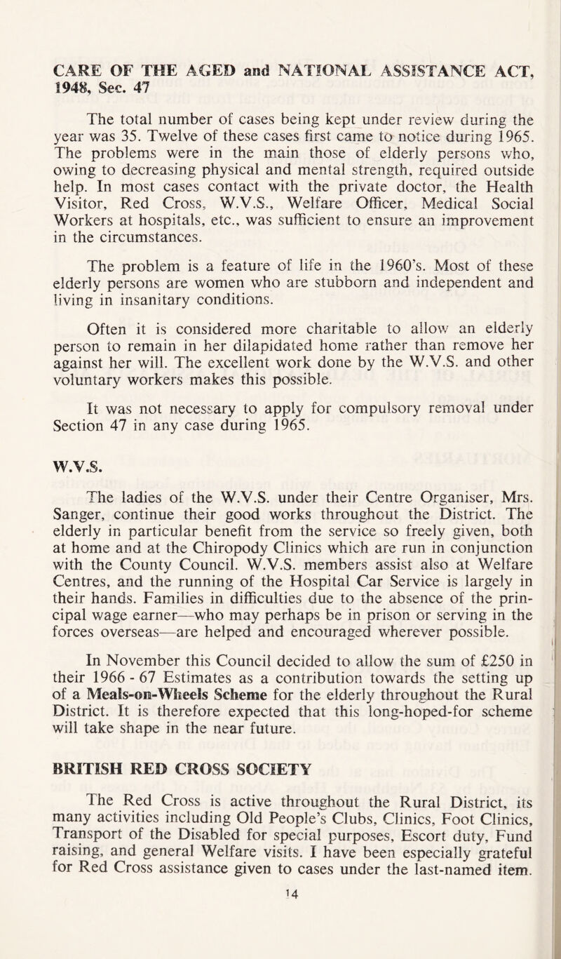 CARE OF THE AGED and NATIONAL ASSISTANCE ACT, 1948, Sec. 47 The total number of cases being kept under review during the year was 35. Twelve of these cases first came to notice during 1965. The problems were in the main those of elderly persons who, owing to decreasing physical and mental strength, required outside help. In most cases contact with the private doctor, the Health Visitor, Red Cross, W.V.S., Welfare Officer, Medical Social Workers at hospitals, etc., was sufficient to ensure an improvement in the circumstances. The problem is a feature of life in the 1960’s. Most of these elderly persons are women who are stubborn and independent and living in insanitary conditions. Often it is considered more charitable to allow an elderly person to remain in her dilapidated home rather than remove her against her will. The excellent work done by the W.V.S. and other voluntary workers makes this possible. It was not necessary to apply for compulsory removal under Section 47 in any case during 1965. W.V.S. The ladies of the W.V.S. under their Centre Organiser, Mrs. Sanger, continue their good works throughout the District. The elderly in particular benefit from the service so freely given, both at home and at the Chiropody Clinics which are run in conjunction with the County Council. W.V.S. members assist also at Welfare Centres, and the running of the Hospital Car Service is largely in their hands. Families in difficulties due to the absence of the prin- cipal wage earner—who may perhaps be in prison or serving in the forces overseas—are helped and encouraged wherever possible. In November this Council decided to allow the sum of £250 in their 1966 - 67 Estimates as a contribution towards the setting up of a Meals-on-Wheels Scheme for the elderly throughout the Rural District. It is therefore expected that this long-hoped-for scheme will take shape in the near future. BRITISH RED CROSS SOCIETY The Red Cross is active throughout the Rural District, its many activities including Old People’s Clubs, Clinics, Foot Clinics, 1 ransport of the Disabled for special purposes. Escort duty. Fund raising, and general Welfare visits. I have been especially grateful for Red Cross assistance given to cases under the last-named item.