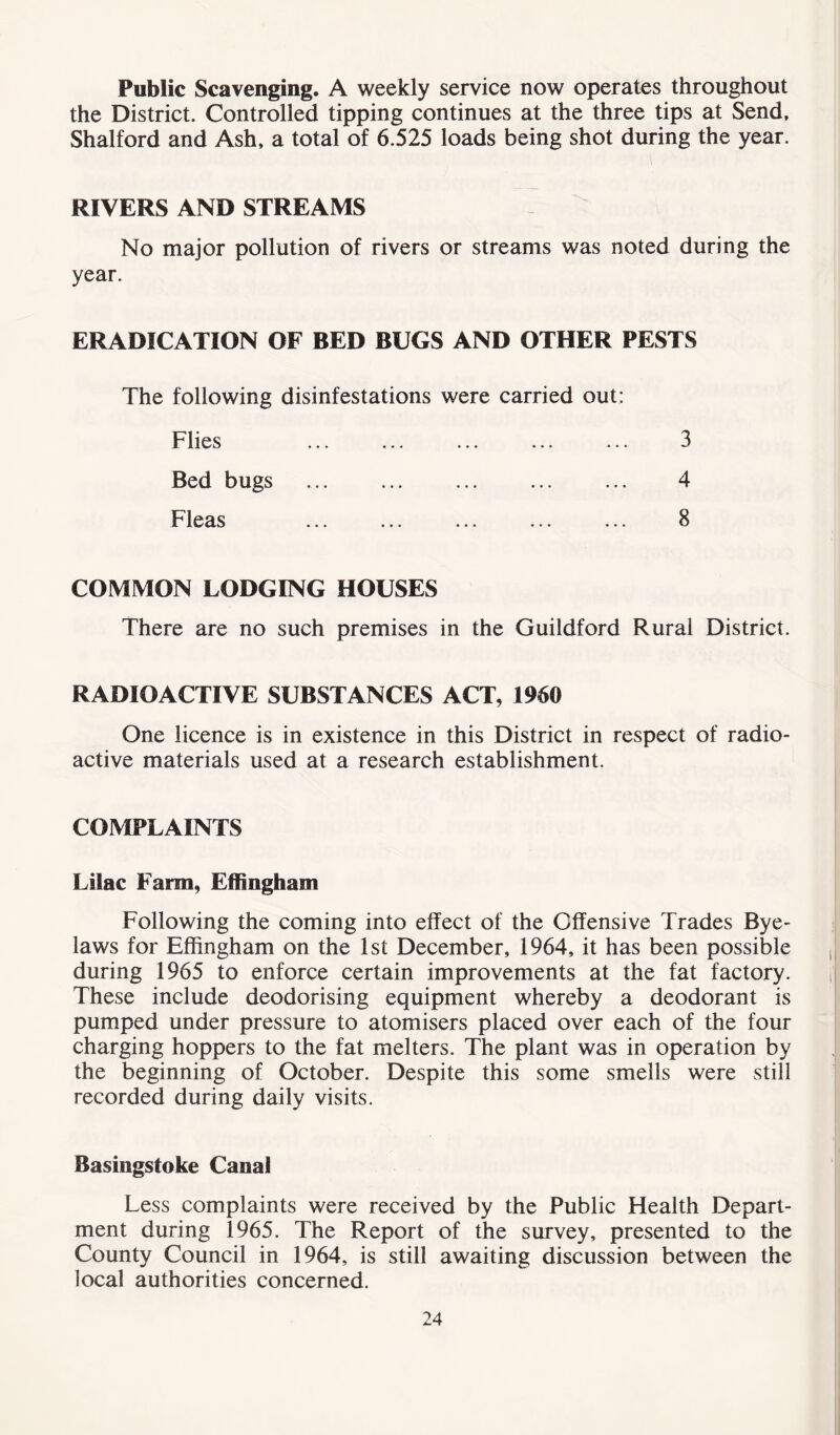 Public Scavenging. A weekly service now operates throughout the District. Controlled tipping continues at the three tips at Send, Shalford and Ash, a total of 6.525 loads being shot during the year. RIVERS AND STREAMS No major pollution of rivers or streams was noted during the year. ERADICATION OF BED BUGS AND OTHER PESTS The following disinfestations were carried out: Flies Bed bugs Fleas 3 4 8 COMMON LODGING HOUSES There are no such premises in the Guildford Rural District. RADIOACTIVE SUBSTANCES ACT, 1960 One licence is in existence in this District in respect of radio- active materials used at a research establishment. COMPLAINTS Lilac Farm, Effingham Following the coming into effect of the Offensive Trades Bye- laws for Effingham on the 1st December, 1964, it has been possible during 1965 to enforce certain improvements at the fat factory. These include deodorising equipment whereby a deodorant is pumped under pressure to atomisers placed over each of the four charging hoppers to the fat melters. The plant was in operation by the beginning of October. Despite this some smells were still recorded during daily visits. Basingstoke Canal Less complaints were received by the Public Health Depart- ment during 1965. The Report of the survey, presented to the County Council in 1964, is still awaiting discussion between the local authorities concerned.