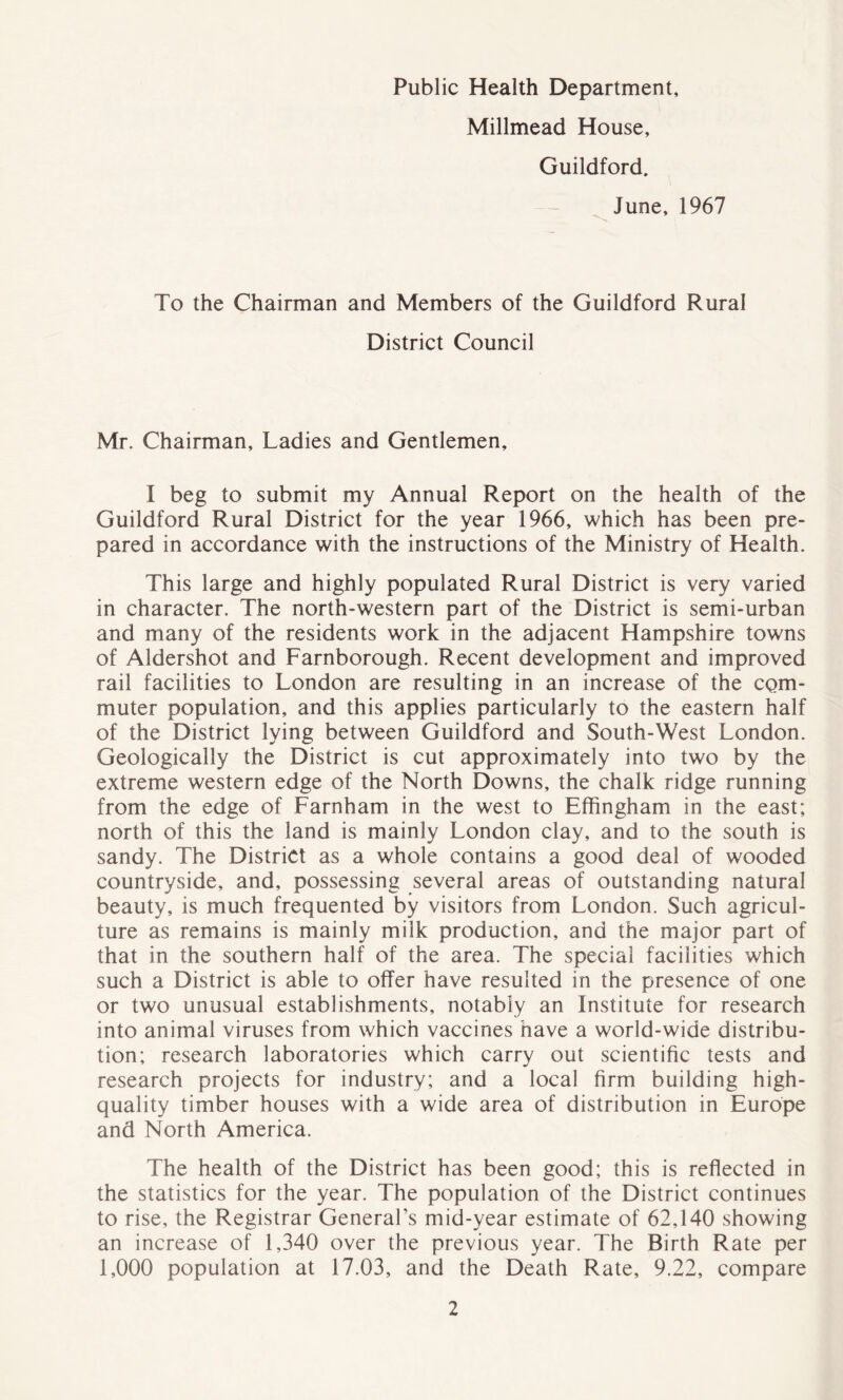 Public Health Department, Millmead House, Guildford. June, 1967 To the Chairman and Members of the Guildford Rural District Council Mr. Chairman, Ladies and Gentlemen, I beg to submit my Annual Report on the health of the Guildford Rural District for the year 1966, which has been pre- pared in accordance with the instructions of the Ministry of Health. This large and highly populated Rural District is very varied in character. The north-western part of the District is semi-urban and many of the residents work in the adjacent Hampshire towns of Aldershot and Farnborough. Recent development and improved rail facilities to London are resulting in an increase of the com- muter population, and this applies particularly to the eastern half of the District lying between Guildford and South-West London. Geologically the District is cut approximately into two by the extreme western edge of the North Downs, the chalk ridge running from the edge of Farnham in the west to Effingham in the east; north of this the land is mainly London clay, and to the south is sandy. The District as a whole contains a good deal of wooded countryside, and, possessing several areas of outstanding natural beauty, is much frequented by visitors from London. Such agricul- ture as remains is mainly milk production, and the major part of that in the southern half of the area. The special facilities which such a District is able to offer have resulted in the presence of one or two unusual establishments, notably an Institute for research into animal viruses from which vaccines have a world-wide distribu- tion; research laboratories which carry out scientific tests and research projects for industry; and a local firm building high- quality timber houses with a wide area of distribution in Europe and North America. The health of the District has been good; this is reflected in the statistics for the year. The population of the District continues to rise, the Registrar General’s mid-year estimate of 62,140 showing an increase of 1,340 over the previous year. The Birth Rate per 1,000 population at 17.03, and the Death Rate, 9.22, compare
