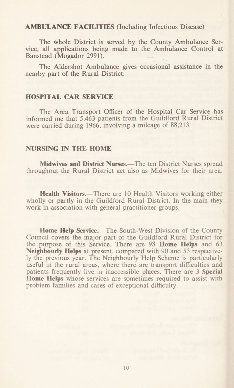 AMBULANCE FACILITIES (Including Infectious Disease) The whole District is served by the County Ambulance Ser- vice, all applications being made to the Ambulance Control at Banstead (Mogador 2991). The Aldershot Ambulance gives occasional assistance in the nearby part of the Rural District. HOSPITAL CAR SERVICE The Area Transport Officer of the Hospital Car Service has informed me that 5,463 patients from the Guildford Rural District were carried during 1966, involving a mileage of 88,213. NURSING IN THE HOME Midwives and District Nurses.—The ten District Nurses spread throughout the Rural District act also as Midwives for their area. Health Visitors.—There are 10 Health Visitors working either wholly or partly in the Guildford Rural District. In the main they work in association with general practitioner groups. Home Help Service.—The South-West Division of the County Council covers the major part of the Guildford Rural District for the purpose of this Service. There are 98 Home Helps and 63 Neighbourly Helps at present, compared with 90 and 53 respective- ly the previous year. The Neighbourly Help Scheme is particularly useful in the rural areas, where there are transport difficulties and patients frequently live in inaccessible places. There are 3 Special Home Helps whose services are sometimes required to assist with problem families and cases of exceptional difficulty.