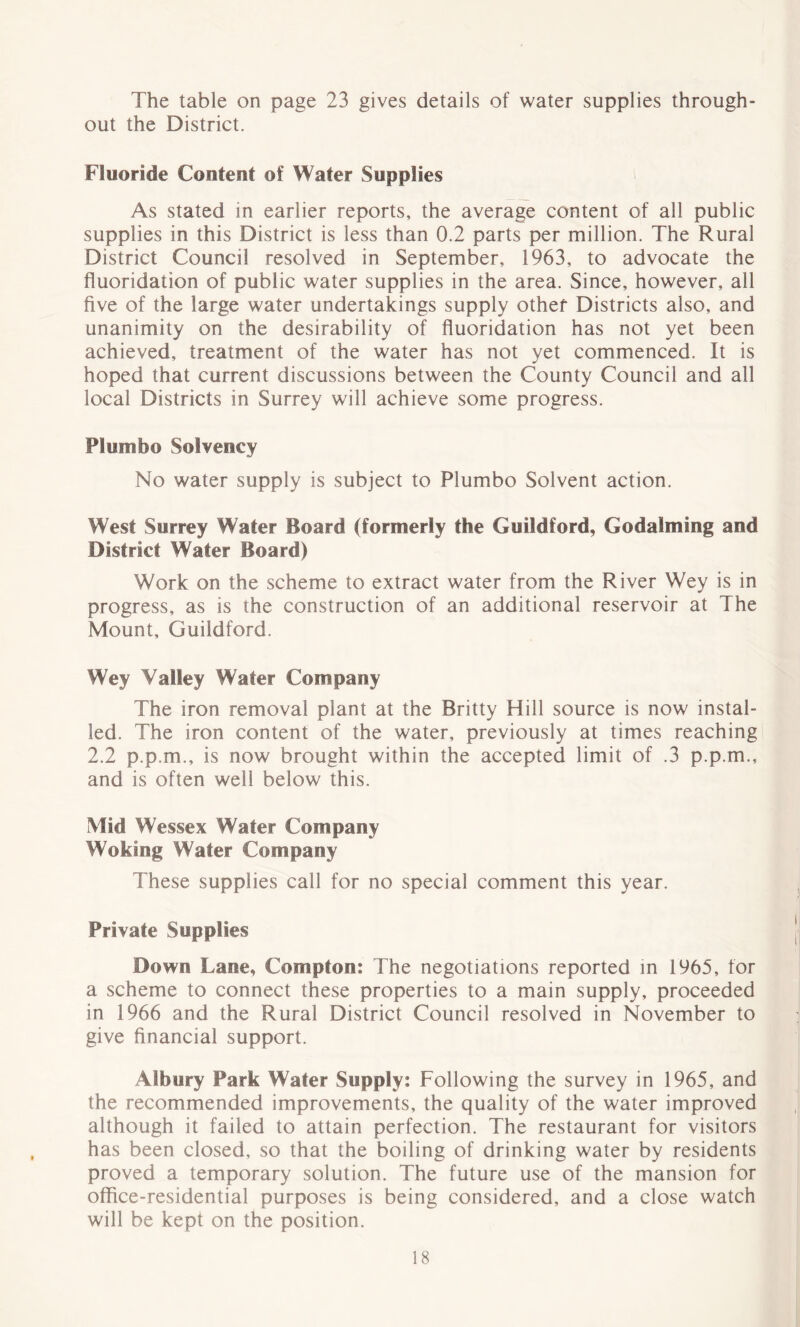 The table on page 23 gives details of water supplies through- out the District. Fluoride Content of Water Supplies As stated in earlier reports, the average content of all public supplies in this District is less than 0.2 parts per million. The Rural District Council resolved in September, 1963, to advocate the fluoridation of public water supplies in the area. Since, however, all five of the large water undertakings supply other Districts also, and unanimity on the desirability of fluoridation has not yet been achieved, treatment of the water has not yet commenced. It is hoped that current discussions between the County Council and all local Districts in Surrey will achieve some progress. PI umbo Solvency No water supply is subject to Plumbo Solvent action. West Surrey Water Board (formerly the Guildford, Godaiming and District Water Board) Work on the scheme to extract water from the River Wey is in progress, as is the construction of an additional reservoir at The Mount, Guildford. Wey Valley Water Company The iron removal plant at the Britty Hill source is now instal- led. The iron content of the water, previously at times reaching 2.2 p.p.m., is now brought within the accepted limit of .3 p.p.m., and is often well below this. Mid Wessex Water Company Woking Water Company These supplies call for no special comment this year. Private Supplies Down Lane, Compton: The negotiations reported in 1965, for a scheme to connect these properties to a main supply, proceeded in 1966 and the Rural District Council resolved in November to give financial support. Albury Park Water Supply: Following the survey in 1965, and the recommended improvements, the quality of the water improved although it failed to attain perfection. The restaurant for visitors has been closed, so that the boiling of drinking water by residents proved a temporary solution. The future use of the mansion for office-residential purposes is being considered, and a close watch will be kept on the position.