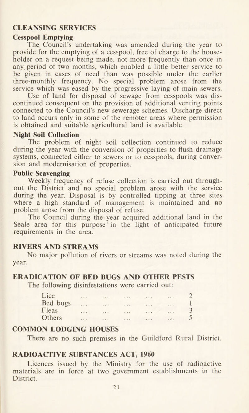 CLEANSING SERVICES Cesspool Emptying The Council’s undertaking was amended during the year to provide for the emptying of a cesspool, free of charge to the house- holder on a request being made, not more frequently than once in any period of two months, which enabled a little better service to be given in cases of need than was possible under the earlier three-monthly frequency. No special problem arose from the service which was eased by the progressive laying of main sewers. Use of land for disposal of sewage from cesspools was dis- continued consequent on the provision of additional venting points connected to the Council’s new sewerage schemes. Discharge direct to land occurs only in some of the remoter areas where permission is obtained and suitable agricultural land is available. Night Soil Collection The problem of night soil collection continued to reduce during the year with the conversion of properties to flush drainage systems, connected either to sewers or to cesspools, during conver- sion and modernisation of properties. Public Scavenging Weekly frequency of refuse collection is carried out through- out the District and no special problem arose with the service during the year. Disposal is by controlled tipping at three sites where a high standard of management is maintained and no problem arose from the disposal of refuse. The Council during the year acquired additional land in the Seale area for this purpose' in the light of anticipated future requirements in the area. RIVERS AND STREAMS No major pollution of rivers or streams was noted during the year. ERADICATION OF BED BUGS AND OTHER PESTS The following disinfestations were carried out: Lice Bed bugs Fleas Others 2 1 3 5 COMMON LODGING HOUSES There are no such premises in the Guildford Rural District. RADIOACTIVE SUBSTANCES ACT, 1960 Licences issued by the Ministry for the use of radioactive materials are in force at two government establishments in the District.