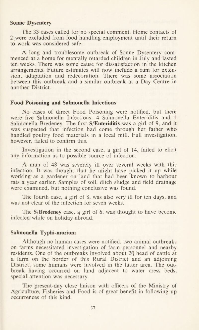 Sonne Dysentery The 33 cases called for no special comment. Home contacts of 2 were excluded from food handling employment until their return to work was considered safe. A long and troublesome outbreak of Sonne Dysentery com- menced at a home for mentally retarded children in J uly and lasted ten weeks. There was some cause for dissatisfaction in the kitchen arrangements. Future estimates will now include a sum for exten- sion, adaptation and redecoration. There was some association between this outbreak and a similar outbreak at a Day Centre in another District. Food Poisoning and Salmonella Infections No cases of direct Food Poisoning were notified, but there were five Salmonella Infections: 4 Salmonella Enteriditis and 1 Salmonella Bredeney. The first S/Enteriditis was a girl of 9, and it was suspected that infection had come through her father who handled poultry food materials in a local mill. Full investigation, however, failed to confirm this. Investigation in the second case, a girl of 14, failed to elicit any information as to possible source of infection. A man of 48 was severely ill over several weeks with this infection. It was thought that he might have picked it up while working as a gardener on land that had been known to harbour rats a year earlier. Samples of soil, ditch sludge and field drainage were examined, but nothing conclusive was found. The fourth case, a girl of 8, was also very ill for ten days, and was not clear of the infection for seven weeks. The S/Bredeney case, a girl of 6, was thought to have become infected while on holiday abroad. Salmonella Typhi-murium Although no human cases were notified, two animal outbreaks on farms necessitated investigation of farm personnel and nearby residents. One of the outbreaks involved about 2Q head of cattle at a farm on the border of this Rural District and an adjoining District; some humans were involved in the latter area. The out- break having occurred on land adjacent to water cress beds, special attention was necessary. The present-day close liaison with officers of the Ministry of Agriculture, Fisheries and Food is of great benefit in following up occurrences of this kind.