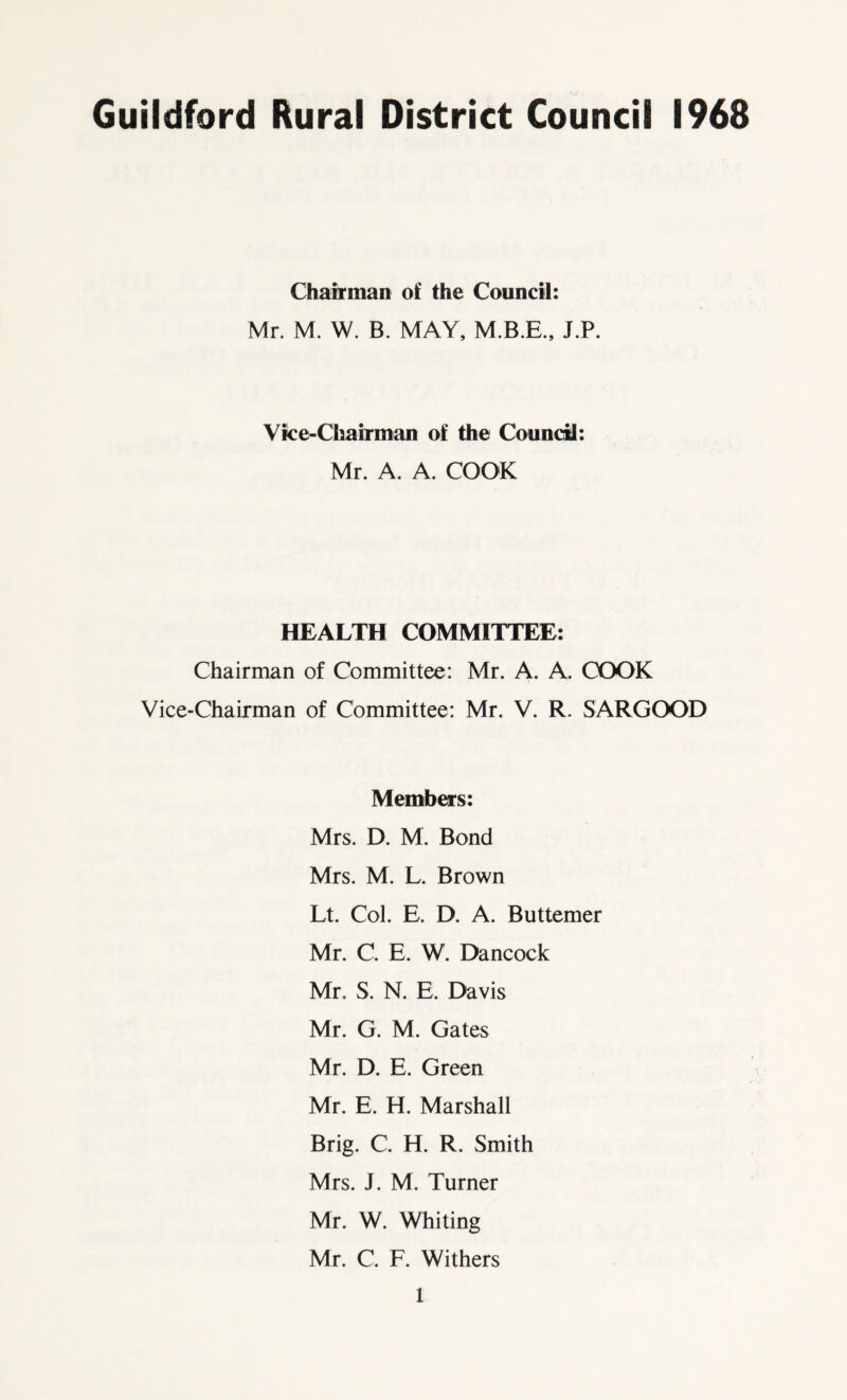 Guildford Rural District Council 1968 Chairman of the Council: Mr. M. W. B. MAY, M.B.E., J.P. Vice-Chairman of the Council: Mr. A. A. COOK HEALTH COMMITTEE: Chairman of Committee: Mr. A. A. COOK Vice-Chairman of Committee: Mr. V. R. SARGOOD Members: Mrs. D. M. Bond Mrs. M. L. Brown Lt. Col. E. D. A. Buttemer Mr. C. E. W. Dancock Mr. S. N. E. Davis Mr. G. M. Gates Mr. D. E. Green Mr. E. H. Marshall Brig. C. H. R. Smith Mrs. J. M. Turner Mr. W. Whiting Mr. C. F. Withers