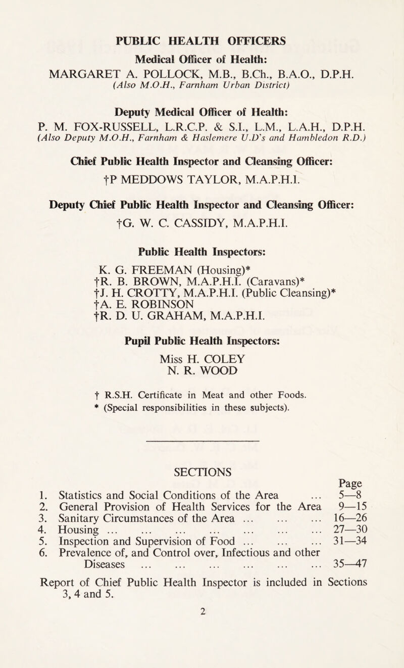 PUBLIC HEALTH OFFICERS Medical Officer of Health: MARGARET A. POLLOCK, M.B., B.Ch., B.A.O., D.P.H. (Also Farnham Urban District) Deputy Medical Officer of Health: P. M. FOX-RUSSELL, L.R.C.P. & S.L, L.M., L.A.H., D.P.H. (Also Deputy Farnham & Haslemere U.D's and Hambledon R.D.) Chief Public Health Inspector and Cleansing Officer: fP MEDDOWS TAYLOR, M.A.P.H.l. Deputy Chief Public Health Inspector and Cleansing Officer: tG. W. C. CASSIDY, M.A.P.H.l. Public Health Inspectors: K. G. FREEMAN (Housing)* fR. B. BROWN, M.A.P.H.L (Caravans)* f J. H. CROTTY, M.A.P.H.l. (Public Cleansing)* f A. E. ROBINSON fR. D. U. GRAHAM, M.A.P.H.l. Pupil Public Health Inspectors: Miss H. COLEY N. R. WOOD t R.S.H. Certificate in Meat and other Foods. * (Special responsibilities in these subjects). SECTIONS Page 1. Statistics and Social Conditions of the Area ... 5—8 2. General Provision of Health Services for the Area 9—15 3. Sanitary Circumstances of the Area 16—26 4. Housing 27—30 5. Inspection and Supervision of Food 31—34 6. Prevalence of, and Control over. Infectious and other Diseases ... ... ... ... ... ... 35—47 Report of Chief Public Health Inspector is included in Sections 3, 4 and 5.
