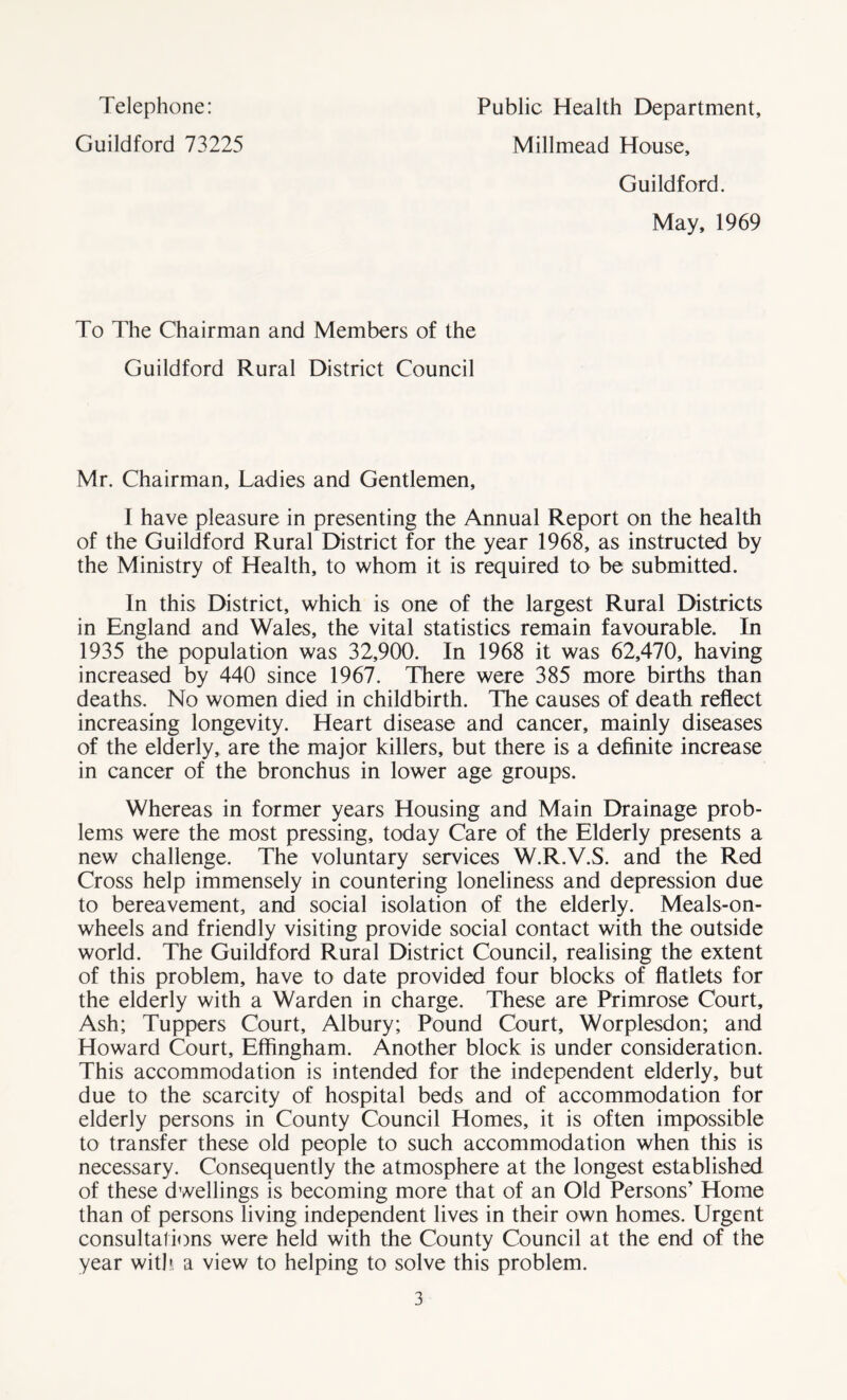 Telephone: Guildford 73225 Public Health Department, Millmead House, Guildford. May, 1969 To The Chairman and Members of the Guildford Rural District Council Mr. Chairman, Ladies and Gentlemen, I have pleasure in presenting the Annual Report on the health of the Guildford Rural District for the year 1968, as instructed by the Ministry of Health, to whom it is required to be submitted. In this District, which is one of the largest Rural Districts in England and Wales, the vital statistics remain favourable. In 1935 the population was 32,900. In 1968 it was 62,470, having increased by 440 since 1967. There were 385 more births than deaths. No women died in childbirth. The causes of death reflect increasing longevity. Heart disease and cancer, mainly diseases of the elderly, are the major killers, but there is a definite increase in cancer of the bronchus in lower age groups. Whereas in former years Housing and Main Drainage prob- lems were the most pressing, today Care of the Elderly presents a new challenge. The voluntary services W.R.V.S. and the Red Cross help immensely in countering loneliness and depression due to bereavement, and social isolation of the elderly. Meals-on- wheels and friendly visiting provide social contact with the outside world. The Guildford Rural District Council, realising the extent of this problem, have to date provided four blocks of flatlets for the elderly with a Warden in charge. These are Primrose Court, Ash; Tuppers Court, Albury; Pound Court, Worplesdon; and Howard Court, Effingham. Another block is under consideration. This accommodation is intended for the independent elderly, but due to the scarcity of hospital beds and of accommodation for elderly persons in County Council Homes, it is often impossible to transfer these old people to such accommodation when this is necessary. Consequently the atmosphere at the longest established of these dwellings is becoming more that of an Old Persons’ Home than of persons living independent lives in their own homes. Urgent consultations were held with the County Council at the end of the year with, a view to helping to solve this problem.