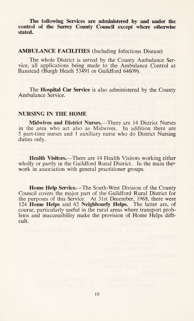 The following Services are administered by and under the control of the Surrey County Council except where otherwise stated. AMBULANCE FACILITIES (Including Infectious Disease) The whole District is served by the County Ambulance Ser- vice, all applications being made to the Ambulance Control at Banstead (Burgh Heath 53491 or Guildford 64609). The Hospital Car Service is also administered by the County Ambulance Service. NURSING IN THE HOME Midwives and District Nurses.—There are 14 District Nurses in the area who act also as Midwives. In addition there are 5 part-time nurses and 1 auxiliary nurse who do District Nursing duties only. Health Visitors.—There are 14 Health Visitors working either wholly or partly in the Guildford Rural District. In the main thev' work in association with general practitioner groups. Home Help Service.—The South-West Division of the County Council covers the major part of the Guildford Rural District for the purposes of this Service. At 31st December, 1968, there were 124 Home Helps and 62 Neighbourly Helps. The latter are, of course, particularly useful in the rural areas where transport prob- lems and inaccessibility make the provision of Home Helps diffi- cult.