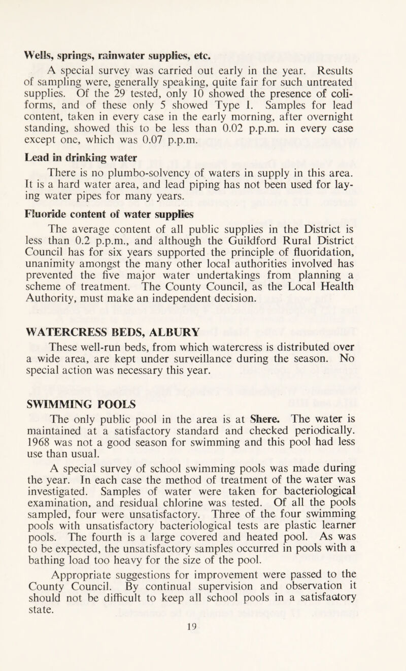 Wells, springs, rainwater supplies, etc. A special survey was carried out early in the year. Results of sampling were, generally speaking, quite fair for such untreated supplies. Of the 29 tested, only 10 showed the presence of con- forms, and of these only 5 showed Type I. Samples for lead content, taken in every case in the early morning, after overnight standing, showed this to be less than 0.02 p.p.m. in every case except one, which was 0.07 p.p.m. Lead in drinking water There is no plumbo-solvency of waters in supply in this area. It is a hard water area, and lead piping has not been used for lay- ing water pipes for many years. Fluoride content of water supplies The average content of all public supplies in the District is less than 0.2 p.p.m., and although the Guildford Rural District Council has for six years supported the principle of fluoridation, unanimity amongst the many other local authorities involved has prevented the five major water undertakings from planning a scheme of treatment. The County Council, as the Local Health Authority, must make an independent decision. WATERCRESS BEDS, ALBURY These well-run beds, from which watercress is distributed over a wide area, are kept under surveillance during the season. No special action was necessary this year. SWIMMING POOLS The only public pool in the area is at Sliere. The water is maintained at a satisfactory standard and checked periodically. 1968 was not a good season for swimming and this pool had less use than usual. A special survey of school swimming pools was made during the year. In each case the method of treatment of the water was investigated. Samples of water were taken for bacteriological examination, and residual chlorine was tested. Of all the pools sampled, four were unsatisfactory. Three of the four swimming pools with unsatisfactory bacteriological tests are plastic learner pools. The fourth is a large covered and heated pool. As was to be expected, the unsatisfactory samples occurred in pools with a bathing load too heavy for the size of the pool. Appropriate suggestions for improvement were passed to the County Council. By continual supervision and observation it should not be difficult to keep all school pools in a satisfactory state.