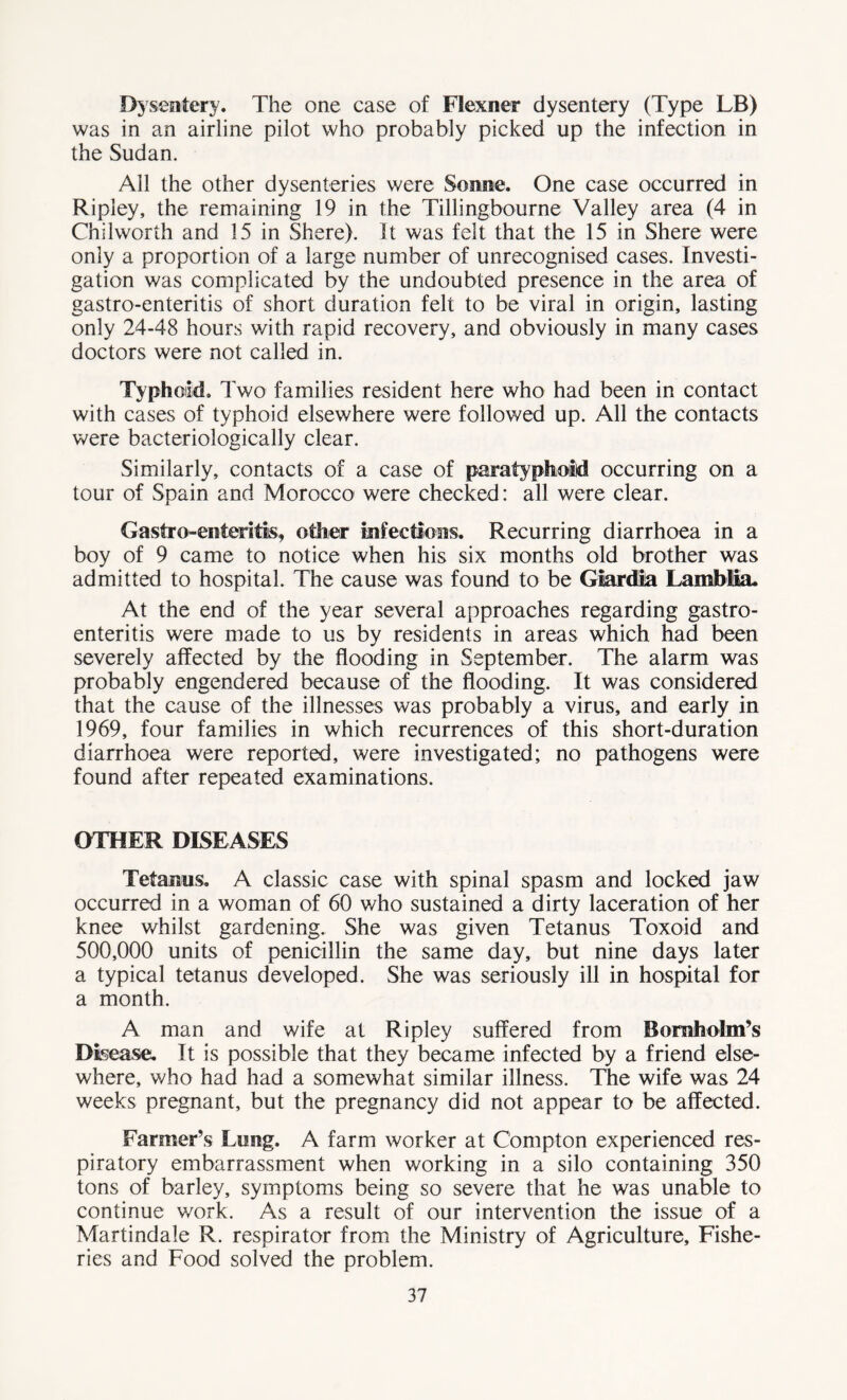 Dysentery. The one case of Flexner dysentery (Type LB) was in an airline pilot who probably picked up the infection in the Sudan. All the other dysenteries were Sonne. One case occurred in Ripley, the remaining 19 in the Tillingbourne Valley area (4 in Chilworth and 15 in Shere). It was felt that the 15 in Shere were only a proportion of a large number of unrecognised cases. Investi- gation was complicated by the undoubted presence in the area of gastro-enteritis of short duration felt to be viral in origin, lasting only 24-48 hours with rapid recovery, and obviously in many cases doctors were not called in. Typhoid. Two families resident here who had been in contact with cases of typhoid elsewhere were followed up. All the contacts were bacteriologically clear. Similarly, contacts of a case of paratyphoid occurring on a tour of Spain and Morocco were checked: all were clear. Gastro-enteritis, other infections. Recurring diarrhoea in a boy of 9 came to notice when his six months old brother was admitted to hospital. The cause was found to be Giardla Lamblia. At the end of the year several approaches regarding gastro- enteritis were made to us by residents in areas which had been severely affected by the flooding in September. The alarm was probably engendered because of the flooding. It was considered that the cause of the illnesses was probably a virus, and early in 1969, four families in which recurrences of this short-duration diarrhoea were reported, were investigated; no pathogens were found after repeated examinations. OTHER DISEASES Tetanus. A classic case with spinal spasm and locked jaw occurred in a woman of 60 who sustained a dirty laceration of her knee whilst gardening. She was given Tetanus Toxoid and 500,000 units of penicillin the same day, but nine days later a typical tetanus developed. She was seriously ill in hospital for a month. A man and wife at Ripley suffered from Boraholm’s Disease. It is possible that they became infected by a friend else- where, who had had a somewhat similar illness. The wife was 24 weeks pregnant, but the pregnancy did not appear to be affected. Farmer’s Lung. A farm worker at Compton experienced res- piratory embarrassment when working in a silo containing 350 tons of barley, symptoms being so severe that he was unable to continue v/ork. As a result of our intervention the issue of a Martindale R. respirator from the Ministry of Agriculture, Fishe- ries and Food solved the problem.