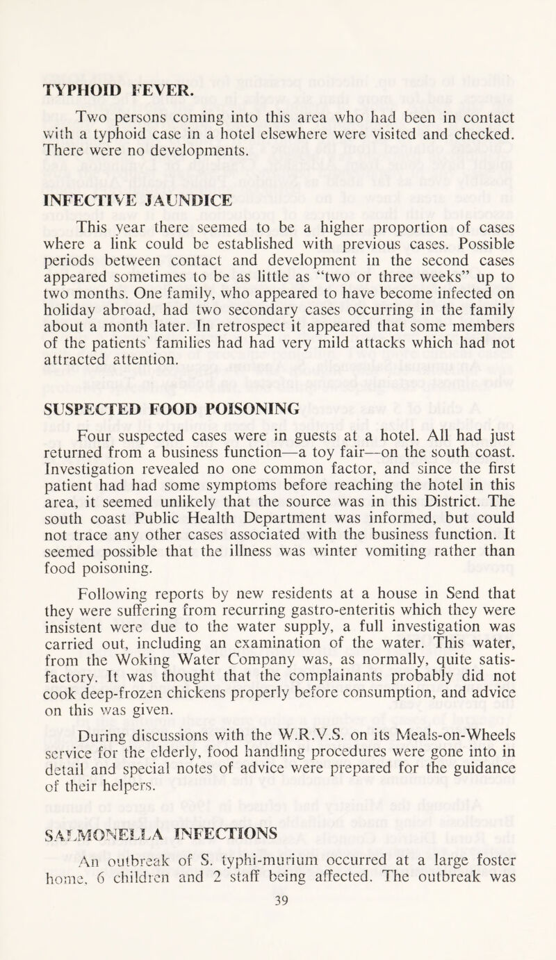 TYPHOID FEVER. Two persons coming into this area who had been in contact with a typhoid case in a hotel elsewhere were visited and checked. There were no developments. INFECTIVE JAUNDICE This year there seemed to be a higher proportion of cases where a link could be established with previous cases. Possible periods between contact and development in the second cases appeared sometimes to be as little as “two or three weeks” up to two months. One family, who appeared to have become infected on holiday abroad, had two secondary cases occurring in the family about a month later. In retrospect it appeared that some members of the patients' families had had very mild attacks which had not attracted attention. SUSPECTED FOOD POISONING Four suspected cases were in guests at a hotel. All had just returned from a business function—a toy fair—on the south coast. Investigation revealed no one common factor, and since the first patient had had some symptoms before reaching the hotel in this area, it seemed unlikely that the source was in this District. The south coast Public Health Department was informed, but could not trace any other cases associated with the business function. It seemed possible that the illness was winter vomiting rather than food poisoning. Following reports by new residents at a house in Send that they were suffering from recurring gastro-enteritis which they were insistent were due to the water supply, a full investigation was carried out, including an examination of the water. This water, from the Woking Water Company was, as normally, quite satis- factory. It was thought that the complainants probably did not cook deep-frozen chickens properly before consumption, and advice on this was given. During discussions with the W.R.V.S. on its Meals-on-Wheels service for the elderly, food handling procedures were gone into in detail and special notes of advice v/ere prepared for the guidance of their helpers. SALMONELLA INFECTIONS An outbreak of S. typhi-murium occurred at a large foster home, 6 children and 2 staff being affected. The outbreak was