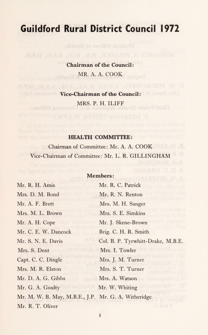 Chairman of the Council: MR. A. A. COOK Vice-Chairman of the Council: MRS. P. H. ILIFF HEALTH COMMITTEE: Chairman of Committee: Mr. A. A. COOK Vice-Chairman of Committee: Mr. L. R. GILLINGHAM Mr. R. H. Amis Mrs. D. M. Bond Mr. A. F. Brett Mrs. M. L. Brown Mr. A. H. Cope Mr. C. E. W. Dancock Mr. S. N. E. Davis Mrs. S. Dent Capt. C. C. Dingle Mrs. M. R. Elston Mr. D. A. G. Gibbs Mr. G. A. Goulty Mr. M. W. B. May, M.B.E., Members: Mr. R. C. Patrick Mr. R. N. Renton Mrs. M. H. Sanger Mrs. S. E. Simkins Mr. J. Skene-Brown Brig. C. H. R. Smith Col. B. P. Tyrwhitt-Drake, M.B.E. Mrs. I. Towler Mrs. J. M. Turner Mrs. S. T. Turner Mrs. A. Watson Mr. W. Whiting J.P. Mr. G. A. Witheridge Mr. R. T. Oliver