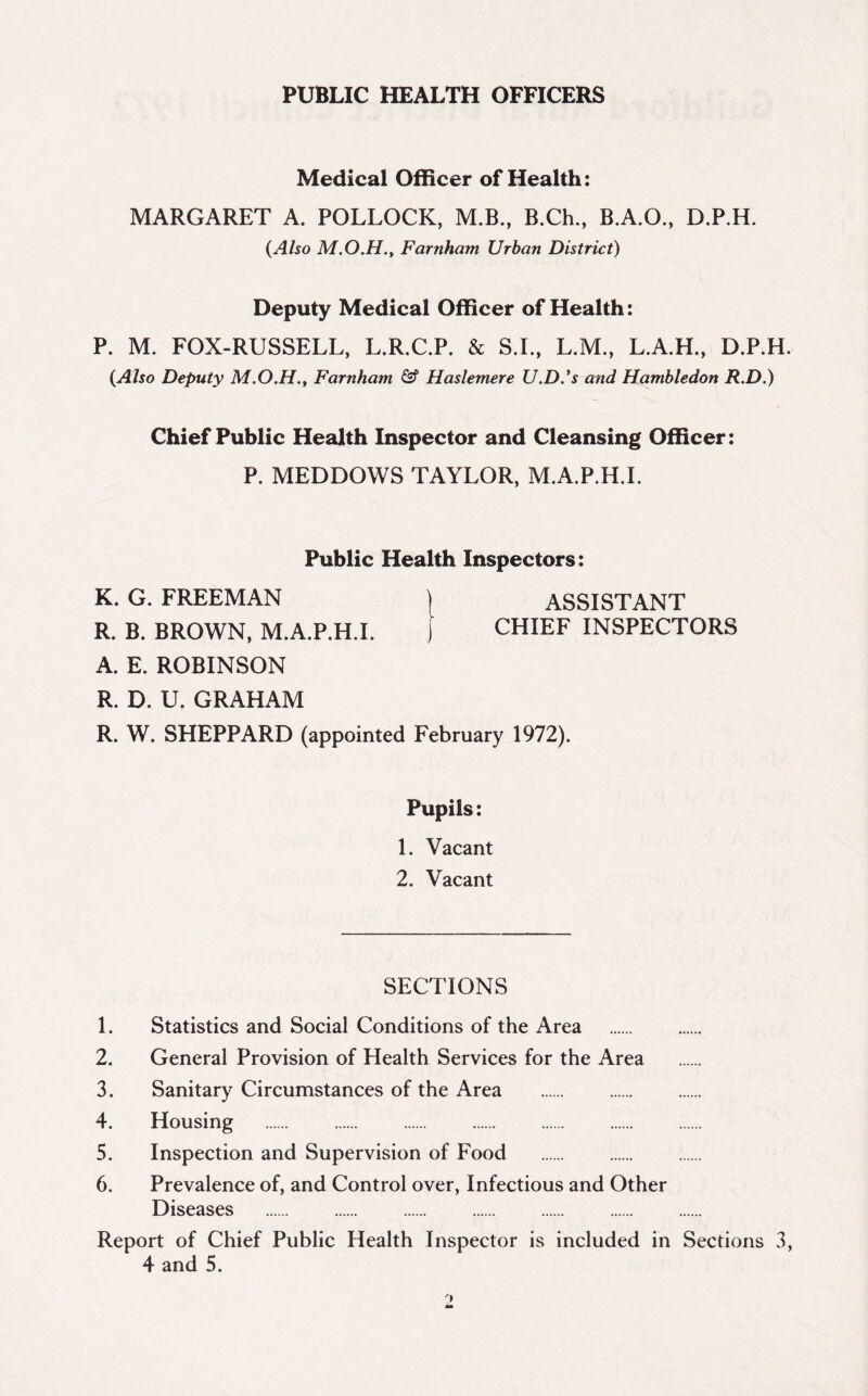 PUBLIC HEALTH OFFICERS Medical Officer of Health: MARGARET A. POLLOCK, M.B., B.Ch., B.A.O., D.P.H. {Also M.O.H., Farnham Urban District) Deputy Medical Officer of Health: P. M. FOX-RUSSELL, L.R.C.P. & S.I., L.M., L.A.H., D.P.H. {Also Deputy M.O.H., Farnham & Haslemere U.D.’s and Hambledon R.D.) Chief Public Health Inspector and Cleansing Officer: P. MEDDOWS TAYLOR, M.A.P.H.I. Public Health Inspectors: K. G. FREEMAN ) ASSISTANT R. B. BROWN, M.A.P.H.I. ) CHIEF INSPECTORS A. E. ROBINSON R. D. U. GRAHAM R. W. SHEPPARD (appointed February 1972). Pupils: 1. Vacant 2. Vacant SECTIONS 1. Statistics and Social Conditions of the Area 2. General Provision of Health Services for the Area 3. Sanitary Circumstances of the Area 4. Housing 5. Inspection and Supervision of Food 6. Prevalence of, and Control over, Infectious and Other Diseases Report of Chief Public Health Inspector is included in Sections 3, 4 and 5.