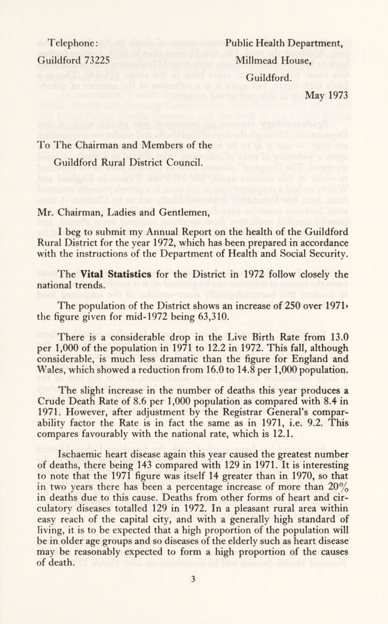Telephone: Guildford 73225 Public Health Department, Millmead House, Guildford. May 1973 To The Chairman and Members of the Guildford Rural District Council. Mr. Chairman, Ladies and Gentlemen, I beg to submit my Annual Report on the health of the Guildford Rural District for the year 1972, which has been prepared in accordance with the instructions of the Department of Health and Social Security. The Vital Statistics for the District in 1972 follow closely the national trends. The population of the District shows an increase of 250 over 1971* the figure given for mid-1972 being 63,310. There is a considerable drop in the Live Birth Rate from 13.0 per 1,000 of the population in 1971 to 12.2 in 1972. This fall, although considerable, is much less dramatic than the figure for England and Wales, which showed a reduction from 16.0 to 14.8 per 1,000 population. The slight increase in the number of deaths this year produces a Crude Death Rate of 8.6 per 1,000 population as compared with 8.4 in 1971. However, after adjustment by the Registrar General’s compar- ability factor the Rate is in fact the same as in 1971, i.e. 9.2. This compares favourably with the national rate, which is 12.1. Ischaemic heart disease again this year caused the greatest number of deaths, there being 143 compared with 129 in 1971. It is interesting to note that the 1971 figure was itself 14 greater than in 1970, so that in two years there has been a percentage increase of more than 20% in deaths due to this cause. Deaths from other forms of heart and cir- culatory diseases totalled 129 in 1972. In a pleasant rural area within easy reach of the capital city, and with a generally high standard of living, it is to be expected that a high proportion of the population will be in older age groups and so diseases of the elderly such as heart disease may be reasonably expected to form a high proportion of the causes of death.