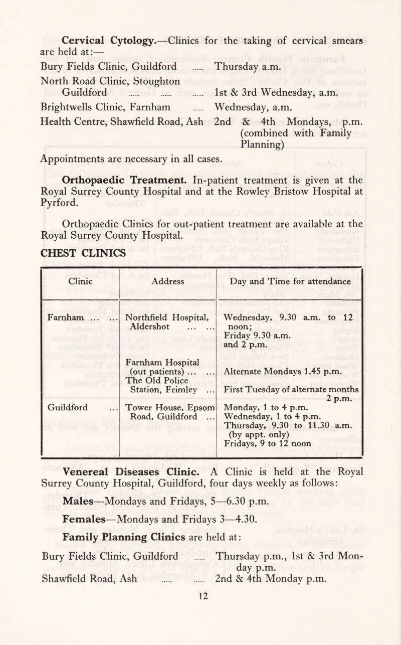 Cervical Cytology.—Clinics for the taking of cervical smears are held at:— Bury Fields Clinic, Guildford Thursday a.m. North Road Clinic, Stoughton Guildford 1st & 3rd Wednesday, a.m. Brightwells Clinic, Farnham Wednesday, a.m. Health Centre, Shawfield Road, Ash 2nd & 4th Mondays, p.m. (combined with Family Planning) Appointments are necessary in all cases. Orthopaedic Treatment. In-patient treatment is given at the Royal Surrey County Hospital and at the Rowley Bristow Hospital at Pyrford. Orthopaedic Clinics for out-patient treatment are available at the Royal Surrey County Hospital. CHEST CLINICS Clinic Address Day and Time for attendance Farnham Northfield Hospital, Wednesday, 9.30 a.m. to 12 Aldershot noon; Friday 9.30 a.m. and 2 p.m. Farnham Hospital (out patients) The Old Police Alternate Mondays 1.45 p.m. Station, Frimley ... First Tuesday of alternate months 2 p.m. Guildford Tower House, Epsom Monday, 1 to 4 p.m. Road, Guildford ... Wednesday, 1 to 4 p.m. Thursday, 9.30 to 11.30 a.m. (by appt. only) Fridays, 9 to 12 noon Venereal Diseases Clinic. A Clinic is held at the Royal Surrey County Hospital, Guildford, four days weekly as follows: Males—Mondays and Fridays, 5—6.30 p.m. Females—Mondays and Fridays 3—4.30. Family Planning Clinics are held at: Bury Fields Clinic, Guildford Thursday p.m., 1st & 3rd Mon- day p.m. Shawfield Road, Ash 2nd & 4th Monday p.m.