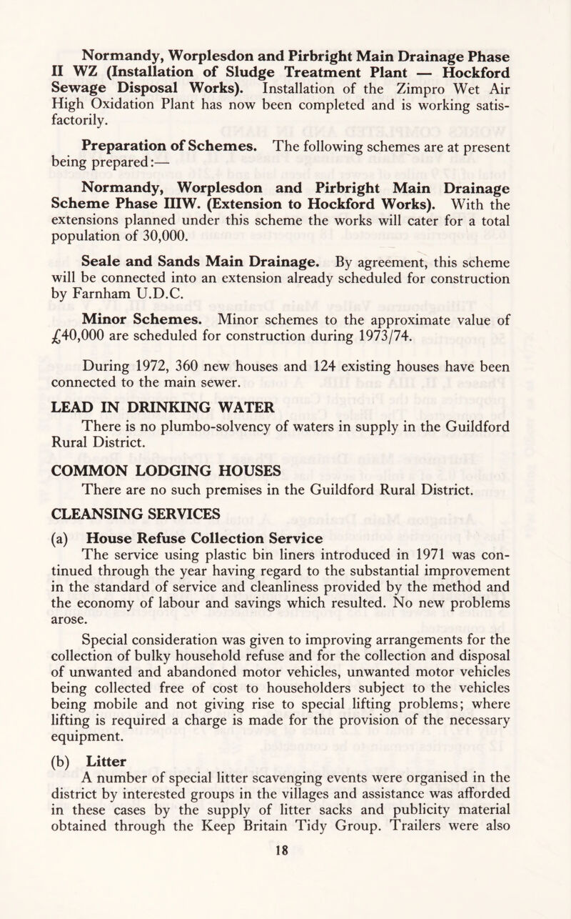 Normandy, Worplesdon and Pirbright Main Drainage Phase II WZ (Installation of Sludge Treatment Plant — Hockford Sewage Disposal Works). Installation of the Zimpro Wet Air High Oxidation Plant has now been completed and is working satis- factorily. Preparation of Schemes. The following schemes are at present being prepared:— Normandy, Worplesdon and Pirbright Main Drainage Scheme Phase IIIW. (Extension to Hockford Works). With the extensions planned under this scheme the works will cater for a total population of 30,000. Seale and Sands Main Drainage. By agreement, this scheme will be connected into an extension already scheduled for construction by Farnham U.D.C. Minor Schemes. Minor schemes to the approximate value of £40,000 are scheduled for construction during 1973/74. During 1972, 360 new houses and 124 existing houses have been connected to the main sewer. LEAD IN DRINKING WATER There is no plumbo-solvency of waters in supply in the Guildford Rural District. COMMON LODGING HOUSES There are no such premises in the Guildford Rural District. CLEANSING SERVICES (a) House Refuse Collection Service The service using plastic bin liners introduced in 1971 was con- tinued through the year having regard to the substantial improvement in the standard of service and cleanliness provided by the method and the economy of labour and savings which resulted. No new problems arose. Special consideration was given to improving arrangements for the collection of bulky household refuse and for the collection and disposal of unwanted and abandoned motor vehicles, unwanted motor vehicles being collected free of cost to householders subject to the vehicles being mobile and not giving rise to special lifting problems; where lifting is required a charge is made for the provision of the necessary equipment. (b) Litter A number of special litter scavenging events were organised in the district by interested groups in the villages and assistance was afforded in these cases by the supply of litter sacks and publicity material obtained through the Keep Britain Tidy Group. Trailers were also