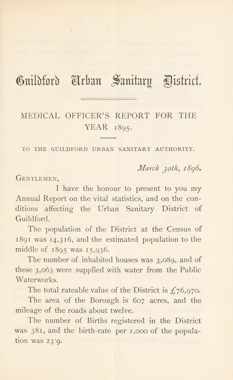 dwiMorb Urban .^anitarn gidricL MEDICAL OFFICER’S REPORT FOR THE YEAR 1895. TO THE GUILDFORD URBAN SANITARY AUTHORITY. March joth, i8g6. Gentlemen, I have the honour to present to you my Annual Report on the vital statistics, and on the con- ditions affecting the Urban Sanitary District of Guildford. The population of the District at the Census of 1891 was 14,316, and the estimated population to the middle of 1895 was 15,936. The number of inhabited houses was 3,089, and of these 3,063 were supplied with water from the Public Waterworks. The total rateable value of the District is ^76,970. The area of the Borough is 607 acres, and the mileage of the roads about twelve. The number of Births registered in the District was 381, and the birth-rate per 1,000 of the popula- tion was 23*9.