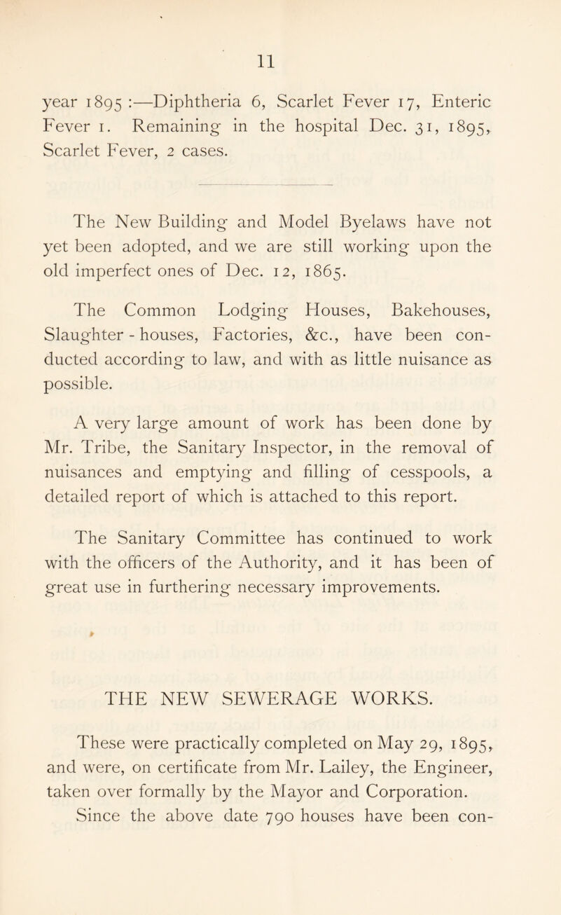 year 1895 :—Diphtheria 6, Scarlet Fever 17, Enteric Fever 1. Remaining in the hospital Dec. 31, 1895, Scarlet Fever, 2 cases. The New Building and Model Byelaws have not yet been adopted, and we are still working upon the old imperfect ones of Dec. 12, 1865. The Common Lodging Houses, Bakehouses, Slaughter-houses, Factories, &c., have been con- ducted according to law, and with as little nuisance as possible. A very large amount of work has been done by Mr. Tribe, the Sanitary Inspector, in the removal of nuisances and emptying and filling of cesspools, a detailed report of which is attached to this report. The Sanitary Committee has continued to work with the officers of the Authority, and it has been of great use in furthering necessary improvements. THE NEW SEWERAGE WORKS. These were practically completed on May 29, 1895, and were, on certificate from Mr. Lailey, the Engineer, taken over formally by the Mayor and Corporation. Since the above date 790 houses have been con-