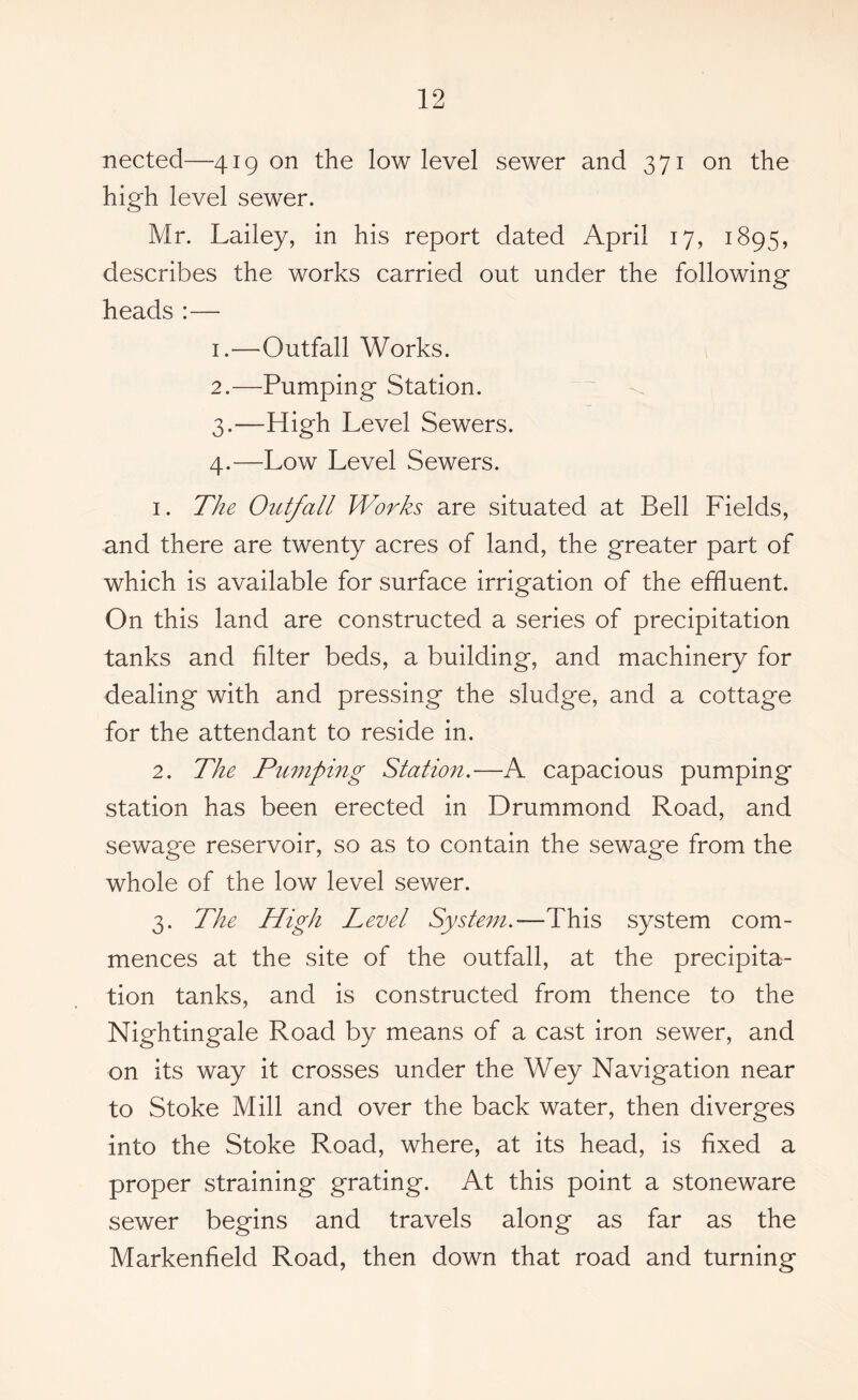 nected—419 on the low level sewer and 371 on the high level sewer. Mr. Lailey, in his report dated April 17, 1895, describes the works carried out under the following heads:— 1. —Outfall Works. 2. —Pumping Station. 3. —High Level Sewers. 4. —Low Level Sewers. 1. The Outfall Works are situated at Bell Fields, and there are twenty acres of land, the greater part of which is available for surface irrigation of the effluent. On this land are constructed a series of precipitation tanks and filter beds, a building, and machinery for dealing with and pressing the sludge, and a cottage for the attendant to reside in. 2. The Pumping Station.—A capacious pumping station has been erected in Drummond Road, and sewage reservoir, so as to contain the sewage from the whole of the low level sewer. 3. The High Level System.—This system com- mences at the site of the outfall, at the precipita- tion tanks, and is constructed from thence to the Nightingale Road by means of a cast iron sewer, and on its way it crosses under the Wey Navigation near to Stoke Mill and over the back water, then diverges into the Stoke Road, where, at its head, is fixed a proper straining grating. At this point a stoneware sewer begins and travels along as far as the Markenfield Road, then down that road and turning