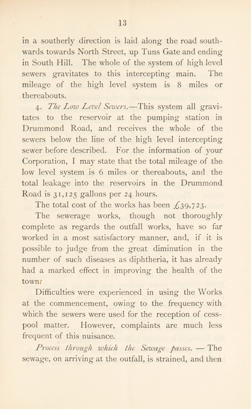 in a southerly direction is laid along- the road south- wards towards North Street, up Tuns Gate and ending in South Hill. The whole of the system of high level sewers gravitates to this intercepting main. The mileage of the high level system is 8 miles or thereabouts. 4. The Low Level Sewers.—This system all gravi- tates to the reservoir at the pumping station in Drummond Road, and receives the whole of the sewers below the line of the high level intercepting sewer before described. For the information of your Corporation, I may state that the total mileage of the low level system is 6 miles or thereabouts, and the total leakage into the reservoirs in the Drummond Road is 31,125 gallons per 24 hours. The total cost of the works has been /^39,723- The sewerage works, though not thoroughly complete as regards the outfall works, have so far worked in a most satisfactory manner, and, if it is possible to judge from the great diminution in the number of such diseases as diphtheria, it has already had a marked effect in improving the health of the town; Difficulties were experienced in using the Works at the commencement, owing to the frequency with which the sewers were used for the reception of cess- pool matter. However, complaints are much less frequent of this nuisance. Process through which the Sewage passes. — The sewage, on arriving at the outfall, is strained, and then