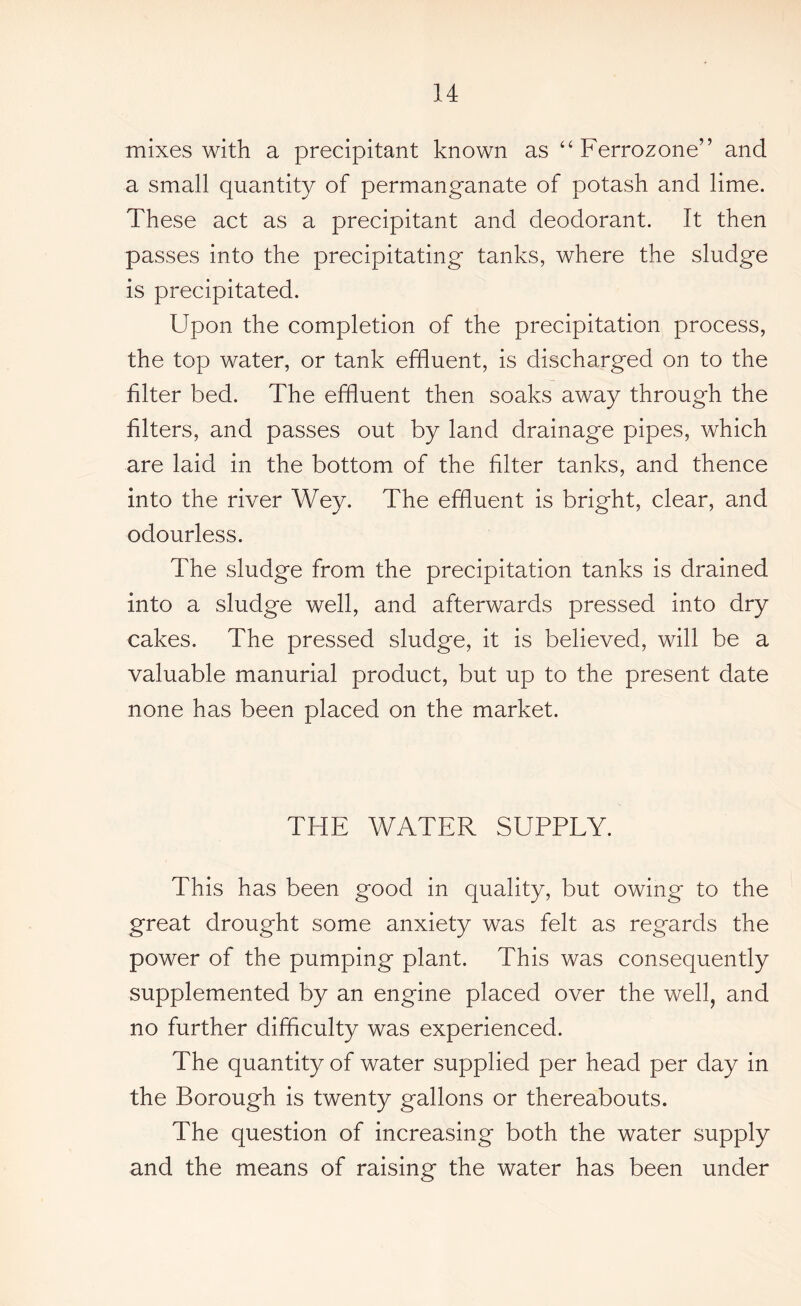 mixes with a precipitant known as “ Ferrozone” and a small quantity of permanganate of potash and lime. These act as a precipitant and deodorant. It then passes into the precipitating tanks, where the sludge is precipitated. Upon the completion of the precipitation process, the top water, or tank effluent, is discharged on to the filter bed. The effluent then soaks away through the filters, and passes out by land drainage pipes, which are laid in the bottom of the filter tanks, and thence into the river Wey. The effluent is bright, clear, and odourless. The sludge from the precipitation tanks is drained into a sludge well, and afterwards pressed into dry cakes. The pressed sludge, it is believed, will be a valuable manurial product, but up to the present date none has been placed on the market. THE WATER SUPPLY. This has been good in quality, but owing to the great drought some anxiety was felt as regards the power of the pumping plant. This was consequently supplemented by an engine placed over the well, and no further difficulty was experienced. The quantity of water supplied per head per day in the Borough is twenty gallons or thereabouts. The question of increasing both the water supply and the means of raising the water has been under