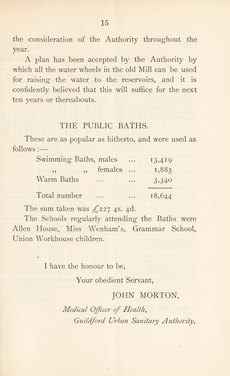 the consideration of the Authority throughout the year. A plan has been accepted by the Authority by which all the water wheels in the old Mill can be used for raising the water to the reservoirs, and it is confidently believed that this will suffice for the next ten years or thereabouts. THE PUBLIC BATHS. These are as popular as hitherto, and were used as follows : — Swimming Baths, males ... 13,419 ,, ,, females ... 1,885 Warm Baths ... ... 3,340 Total number ... ... 18,644 The sum taken was ^227 4s. 4d. The Schools regularly attending the Baths were Allen House, Miss Wenham’s, Grammar School, Union Workhouse children. I have the honour to be, Your obedient Servant, JOHN MORTON, Medical Officer of Health, Guildford Urban Sanitary Authority.