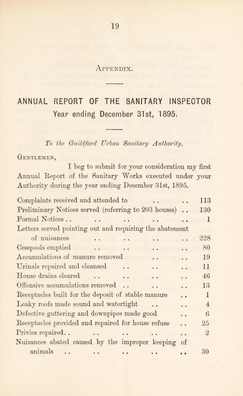 Appendix. ANNUAL REPORT OF THE SANITARY INSPECTOR Year ending December 31st, 1895. To the Guildford Urban Sanitary Authority. Gentlemen, I beg to submit for your consideration my first Annual Report of the Sanitary Works executed under your Authority during the year ending December 31st, 1895. Complaints received and attended to . . . . 113 Preliminary Notices served (referring to 203 houses) . . 130 Pormal Notices . . . . . . . . . . 1 Letters served pointing out and requiring the abatement of nuisances . . . . . . . . 228 Cesspools emptied . . . . . . . . 80 Accumulations of manure removed . . . . 19 TJrinals repaired and cleansed . . . . . . 11 House drains cleared . . . . . . . . 46 Offensive accumulations removed . . . . . . 13 Receptacles built for the deposit of stable manure . . 1 Leaky roofs made sound and watertight . . . . 4 Defective guttering and downpipes made good . . 6 Receptacles provided and repaired for house refuse . . 25 Privies repaired. . . . . . . . . . 2 Nuisances abated caused by the improper keeping of animals . . . . . . . . .. 30