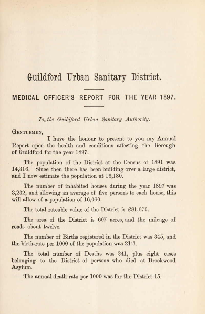 Guildford Urban Sanitary District. MEDICAL OFFICER’S REPORT FOR THE YEAR 1897. To% the Guildford Urban Sanitary Authority. Gentlemen, I have the honour to present to you my Annual Report upon the health and conditions affecting the Borough of Guildford for the year 1897. The population of the District at the Census of 1891 was 14,316. Since then there has been building over a large district, and I now estimate the population at 16,180. The number of inhabited houses during the year 1897 was 3,232, and allowing an average of five persons to each house, this will allow of a population of 16,060. The total rateable value of the District is £81,670. The area of the District is 607 acres, and the mileage of roads about twelve. The number of Births registered in the District was 345, and the birth-rate per 1000 of the population was 21*3. The total number of Deaths was 241, plus eight cases belonging to the District of persons who died at Brookwood Asylum. The annual death rate per 1000 was for the District 15.