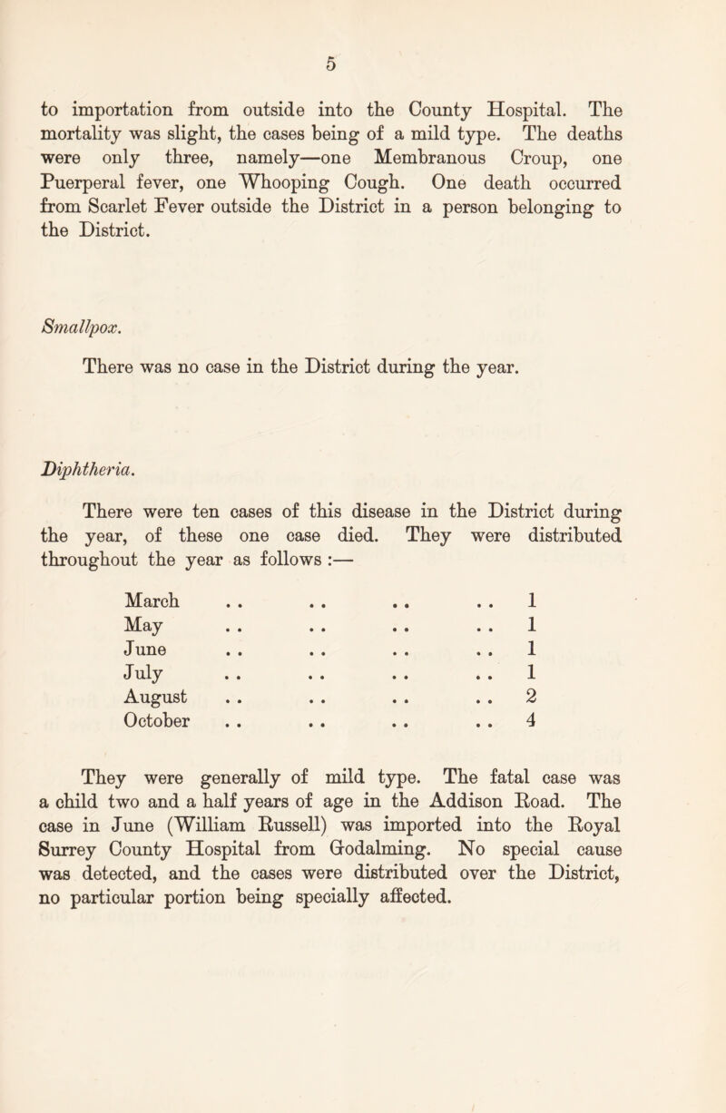 to importation from outside into the County Hospital. The mortality was slight, the cases being of a mild type. The deaths were only three, namely—one Membranous Croup, one Puerperal fever, one Whooping Cough. One death occurred from Scarlet Fever outside the District in a person belonging to the District. Smallpox. There was no case in the District during the year. Diphtheria. There were ten cases of this disease in the District during the year, of these one case died. They were distributed throughout the year as follows :— March May June July August October 1 1 1 1 2 4 They were generally of mild type. The fatal case was a child two and a half years of age in the Addison Road. The case in June (William Russell) was imported into the Royal Surrey County Hospital from Oodalming. No special cause was detected, and the cases were distributed over the District, no particular portion being specially affected.