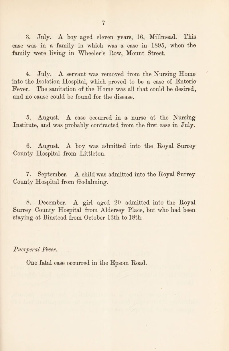 3. July. A boy aged eleven years, 16, Millmead. This ease was in a family in which was a case in 1895, when the family were living in Wheeler’s Row, Mount Street. 4. July. A servant was removed from the Nursing Home into the Isolation Hospital, which proved to be a case of Enteric Fever. The sanitation of the Home was all that could be desired, and no cause could be found for the disease. 5. August. A case occurred in a nurse at the Nursing Institute, and was probably contracted from the first case in July. 6. August. A boy was admitted into the Royal Surrey County Hospital from Littleton. 7. September. A child was admitted into the Royal Surrey County Hospital from Godaiming. 8. December. A girl aged 20 admitted into the Royal Surrey County Hospital from Aldersey Place, but who had been staying at Binstead from October 13th to 18th. Puerperal Fever. One fatal case occurred in the Epsom Road.