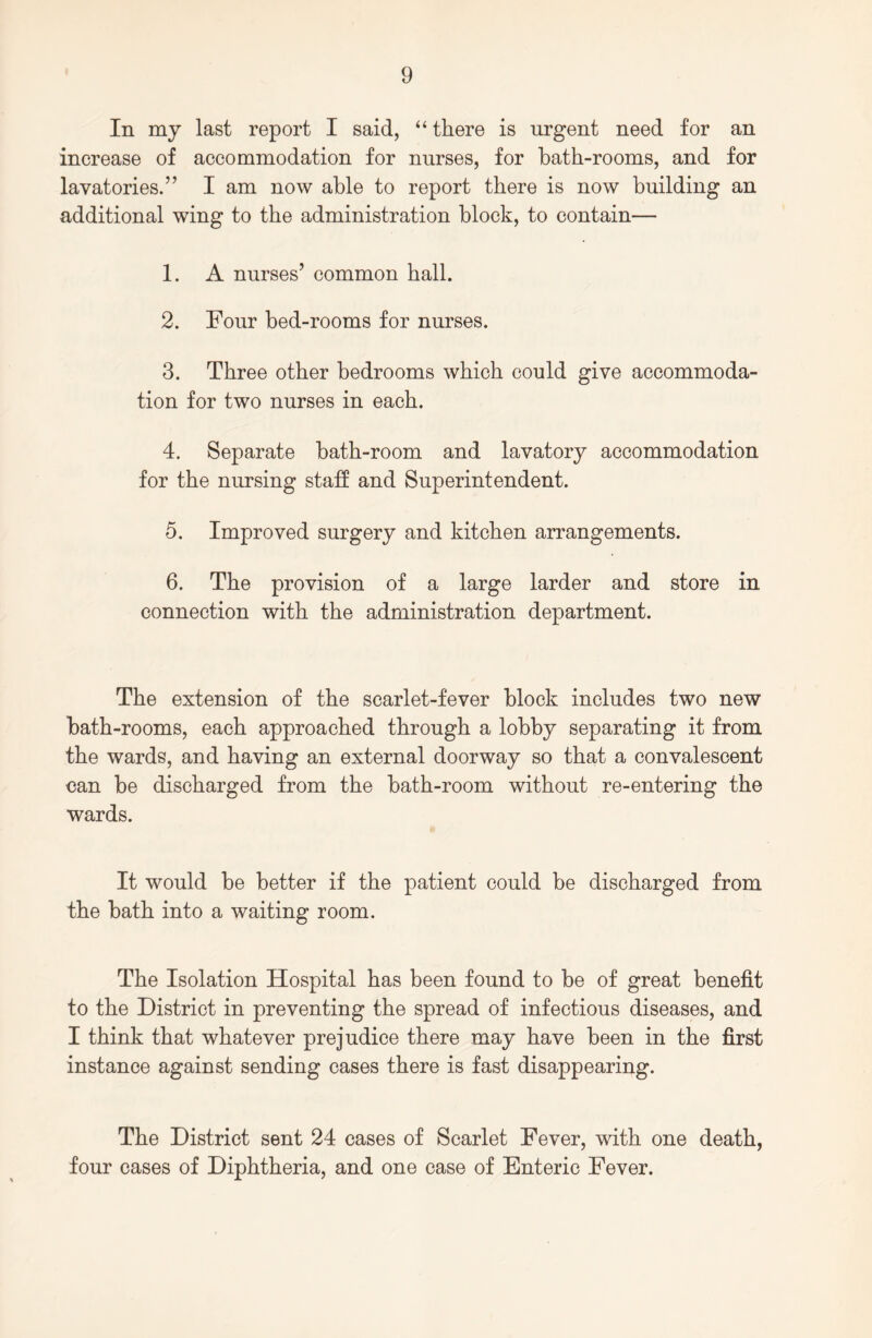 In my last report I said, “ there is urgent need for an increase of accommodation for nurses, for bath-rooms, and for lavatories.” I am now able to report there is now building an additional wing to the administration block, to contain— 1. A nurses’ common hall. 2. Four bed-rooms for nurses. 3. Three other bedrooms which could give accommoda- tion for two nurses in each. 4. Separate bath-room and lavatory accommodation for the nursing staff and Superintendent. 5. Improved surgery and kitchen arrangements. 6. The provision of a large larder and store in connection with the administration department. The extension of the scarlet-fever block includes two new bath-rooms, each approached through a lobby separating it from the wards, and having an external doorway so that a convalescent can be discharged from the bath-room without re-entering the wards. It would be better if the patient could be discharged from the bath into a waiting room. The Isolation Hospital has been found to be of great benefit to the District in preventing the spread of infectious diseases, and I think that whatever prejudice there may have been in the first instance against sending cases there is fast disappearing. The District sent 24 cases of Scarlet Fever, with one death, four cases of Diphtheria, and one case of Enteric Fever.