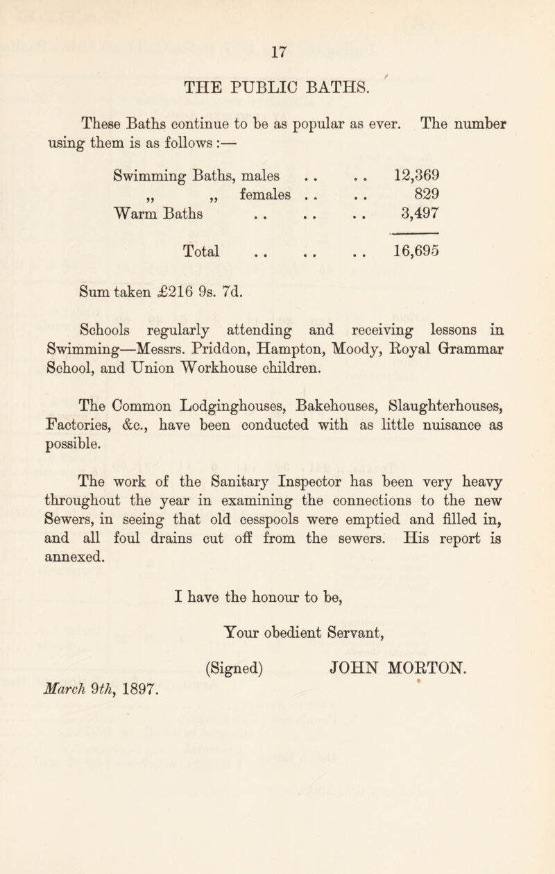 THE PUBLIC BATHS. These Baths continue to be as popular as ever. The number using them is as follows :— Swimming Baths, males ,, „ females Warm Baths 12,369 829 3,497 Total 16,695 Sum taken <£216 9s. 7d. Schools regularly attending and receiving lessons in Swimming—Messrs. Priddon, Hampton, Moody, Boyal Grammar School, and Union Workhouse children. The Common Lodginghouses, Bakehouses, Slaughterhouses, Factories, &c., have been conducted with as little nuisance as possible. The work of the Sanitary Inspector has been very heavy throughout the year in examining the connections to the new Sewers, in seeing that old cesspools were emptied and filled in, and all foul drains cut off from the sewers. His report is annexed. I have the honour to be, Your obedient Servant, (Signed) JOHN MOETON. » March 9th, 1897.