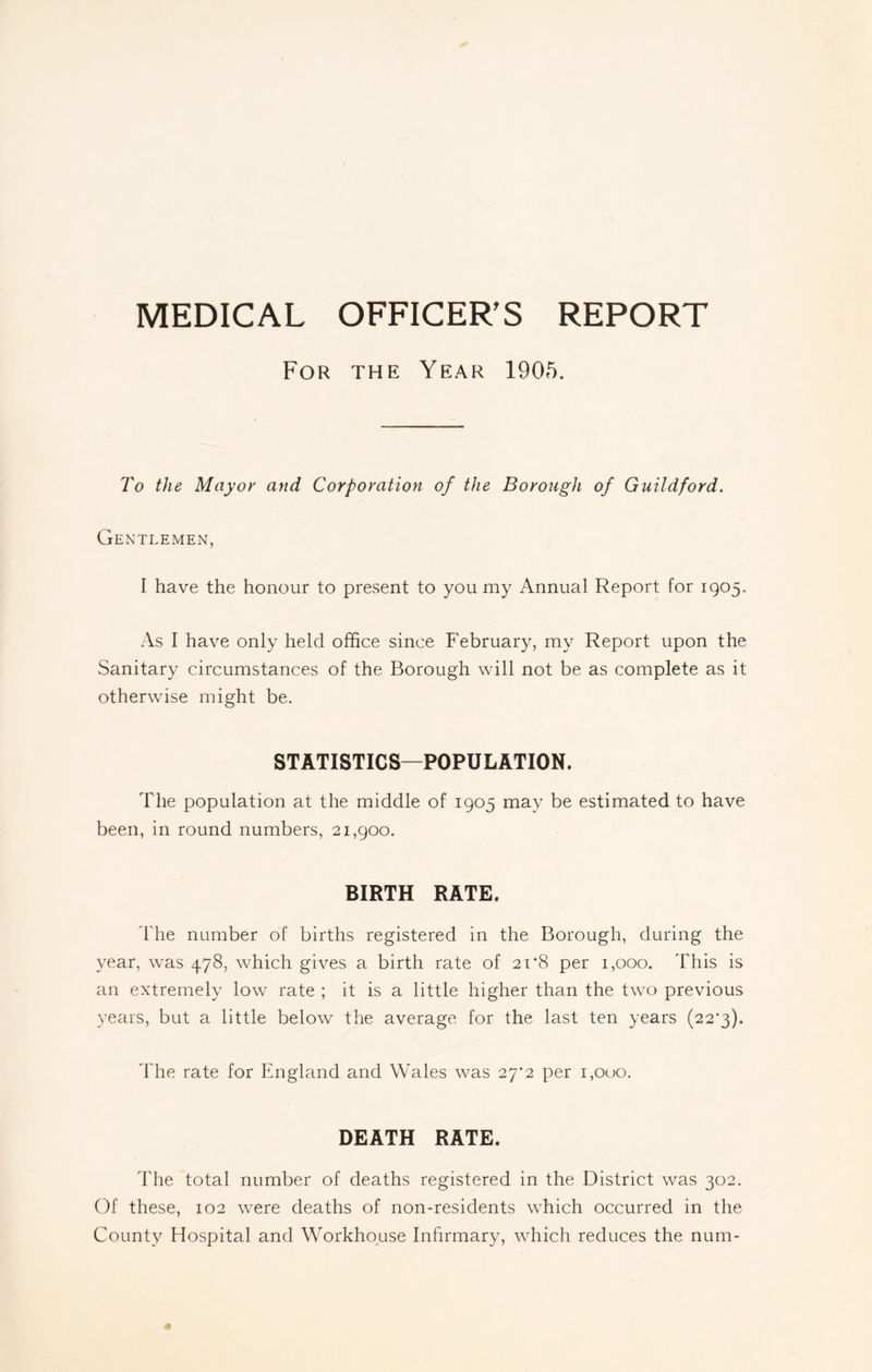 For the Year 1905. To the Mayor and Corporation of the Borough of Guildford. Gentlemen, I have the honour to present to you my Annual Report for 1905. As I have only held office since February, my Report upon the Sanitary circumstances of the Borough will not be as complete as it otherwise might be. STATISTICS—POPULATION. The population at the middle of 1905 may be estimated to have been, in round numbers, 21,900. BIRTH RATE. The number of births registered in the Borough, during the year, was 478, which gives a birth rate of 21*8 per 1,000. This is an extremely low rate ; it is a little higher than the two previous years, but a little below the average for the last ten years (22'3). The rate for England and Wales was 2^2 per 1,000. DEATH RATE. The total number of deaths registered in the District was 302. Of these, 102 were deaths of non-residents which occurred in the County Hospital and Workhouse Infirmary, which reduces the num-