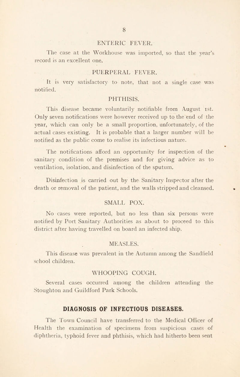 ENTERIC FEVER. The case at the Workhouse was imported, so that the year’s record is an excellent one. PUERPERAL FEVER. It is very satisfactory to note, that not a single case was notified. PHTHISIS. This disease became voluntarily notifiable from August ist. Only seven notifications were however received up to the end of the year, which can only be a small proportion, unfortunately, of the actual cases existing. It is probable that a larger number will be notified as the public come to realise its infectious nature. The notifications afford an opportunity for inspection of the sanitary condition of the premises and for giving advice as to ventilation, isolation, and disinfection of the sputum. Disinfection is carried out by the Sanitary Inspector after the death or removal of the patient, and the walls stripped and cleansed. SMALL POX. No cases were reported, but no less than six persons were notified by Port Sanitary Authorities as about to proceed to this district after having travelled on board an infected ship. MEASLES. This disease was prevalent in the Autumn among the Sandfield school children. WHOOPING COUGH. Several cases occurred among the children attending the Stoughton and Guildford Park Schools. DIAGNOSIS OF INFECTIOUS DISEASES. The Town Council have transferred to the Medical Officer of Health the examination of specimens from suspicious cases of diphtheria, typhoid fever and phthisis, which had hitherto been sent