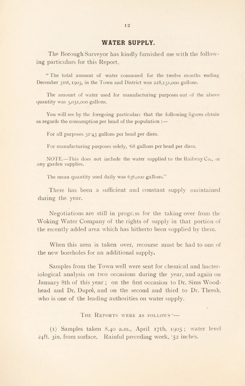WATER SUPPLY. The Borough Surveyor has kindly furnished me with the follow- ing particulars for this Report. “ The total amount of water consumed for the twelve months ending December 31st, 1905, in the Town and District was 228,151,000 gallons. The amount of water used for manufacturing purposes out of the above quantity was 5,031,000 gallons. You will see by the foregoing particulars that the following figures obtain as regards the consumption per head of the population :— For all purposes 31'43 gallons per head per diem. For manufacturing purposes solely, *68 gallons per head per diem. NOTE.—This does not include the water supplied to the Railway Co., or any garden supplies. The mean quantity used daily was 636,000 gallons.” There has been a sufficient and constant supply maintained during the year. Negotiations are still in progress for the taking over from the Woking Water Company of the rights of supply in that portion of the recently added area which has hitherto been supplied by them. When this area is taken over, recourse must be had to one of the new boreholes for an additional supply. Samples from the Town well were sent for chemical and bacter- iological analysis on two occasions during the year, and again on January 8th of this year ; on the first occasion to Dr. Sims Wood- head and Dr. Dupre, and on the second and third to Dr. Thresh, who is one of the leading authorities on water supply. ♦ The Reports were as follows *— (1) Samples taken 8.40 a.m., April 17th, 1905 ; water level 24ft. 3m. from surface. Rainful preceding week, ’52 inches.