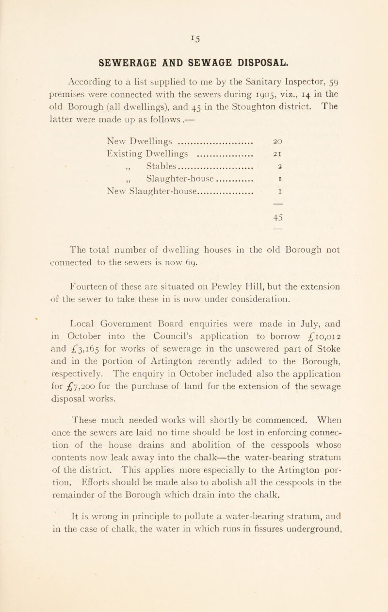 J5 SEWERAGE AND SEWAGE DISPOSAL. According to a list supplied to me by the Sanitary Inspector, 59 premises were connected with the sewers during 1905, viz., 14 in the old Borough (all dwellings), and 45 in the Stoughton district. The latter were made up as follows .— New Dwellings 20 Existing Dwellings 21 ,, Stables 2 ,, Slaughter-house 1 New Slaughter-house 1 45 The total number of dwelling houses in the old Borough not connected to the sewers is now 69. Fourteen of these are situated on Pewley Hill, but the extension of the sewer to take these in is now under consideration. Local Government Board enquiries were made in July, and in October into the Council’s application to borrow £*10,012 and £’3,165 for works of sewerage in the unsewered part of Stoke and in the portion of Aldington recently added to the Borough, respectively. The enquiry in October included also the application for £*7,200 for the purchase of land for the extension of the sewage disposal works. These much needed wrorks will shortly be commenced. When once the sewers are laid no time should be lost in enforcing connec- tion of the house drains and abolition of the cesspools whose contents now leak away into the chalk—the water-bearing stratum of the district. This applies more especially to the Artington por- tion. Efforts should be made also to abolish all the cesspools in the remainder of the Borough which drain into the chalk. It is wrong in principle to pollute a water-bearing stratum, and in the case of chalk, the water in which runs in fissures underground,