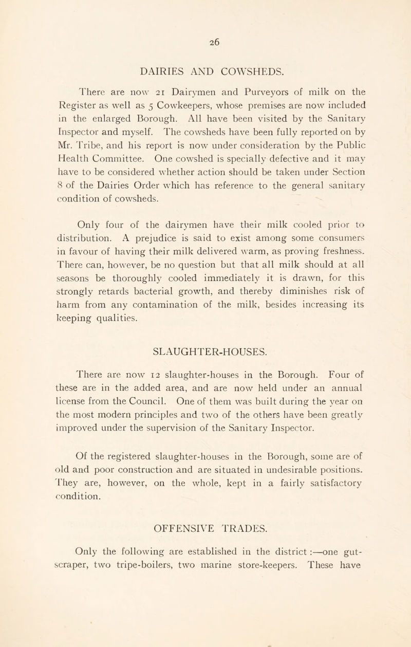 DAIRIES AND COWSHEDS. There are now 21 Dairymen and Purveyors of milk on the Register as well as 5 Cowkeepers, whose premises are now included in the enlarged Borough. All have been visited by the Sanitary Inspector and myself. The cowsheds have been fully reported on by Mr. Tribe, and his report is now under consideration by the Public Health Committee. One cowshed is specially defective and it may have to be considered whether action should be taken under Section 8 of the Dairies Order wrhich has reference to the general sanitary condition of cowsheds. Only four of the dairymen have their milk cooled prior to distribution. A prejudice is said to exist among some consumers in favour of having their milk delivered wrnrm, as proving freshness. There can, however, be no question but that all milk should at all seasons be thoroughly cooled immediately it is drawn, for this strongly retards bacterial growth, and thereby diminishes risk of harm from any contamination of the milk, besides increasing its keeping qualities. SLAUGHTER-HOUSES. There are now 12 slaughter-houses in the Borough. Four of these are in the added area, and are now held under an annual license from the Council. One of them was built during the year on the most modern principles and two of the others have been greatly improved under the supervision of the Sanitary Inspector. Of the registered slaughter-houses in the Borough, some are of old and poor construction and are situated in undesirable positions. They are, however, on the whole, kept in a fairly satisfactory condition. OFFENSIVE TRADES. Only the following are established in the district :—one gut- scraper, two tripe-boilers, two marine store-keepers. These have