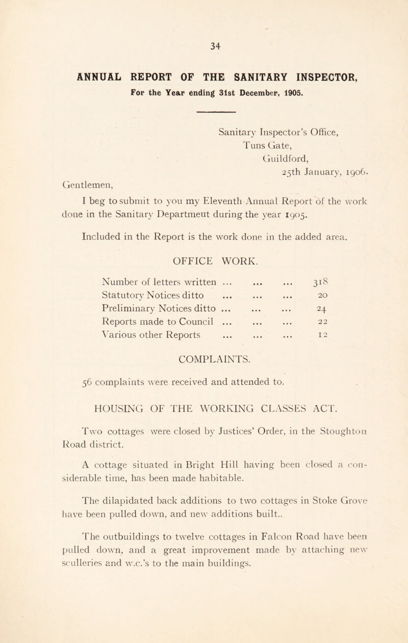 ANNUAL REPORT OF THE SANITARY INSPECTOR, For the Year ending 31st December, 1905. Sanitary Inspector’s Office, Tuns Gate, Guildford, 25th January, 1906. Gentlemen, I beg to submit to you my Eleventh Annual Report of the work done in the Sanitary Department during the year 1905. Included in the Report is the work done in the added area. OFFICE Number of letters written Statutory Notices ditto Preliminary Notices ditto Reports made to Council Various other Reports WORK. ... ... ... 31S 20 • •• ••• • • • v-/ • • • ••• 2 2 • • • ••• ••• ** COMPLAINTS. 56 complaints were received and attended to. HOUSING OF THE WORKING CLASSES ACT. Two cottages were closed by Justices’ Order, in the Stoughton Road district. A cottage situated in Bright Hill having been closed a con- siderable time, has been made habitable. The dilapidated back additions to two cottages in Stoke Grove have been pulled down, and new additions built.. The outbuildings to twelve cottages in Falcon Road have been pulled down, and a great improvement made by attaching new sculleries and w.c.’s to the main buildings.