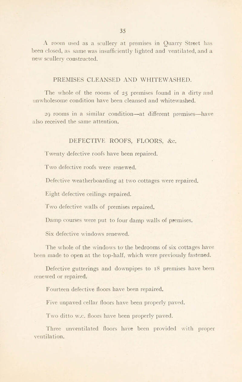 A room used as a scullery at premises in Ouarry Street has been closed, as same was insufficiently lighted and ventilated, and a new scullery constructed. PREMISES CLEANSED AND WHITEWASHED. The whole of the rooms of 25 premises found in a dirty and unwholesome condition have been cleansed and whitewashed. 29 rooms in a similar condition—at different premises—have also received the same attention. DEFECTIVE ROOFS, FLOORS, &c. Twenty defective roofs have been repaired. Two defective roofs were renewed. Defective weatherboarding at two cottages were repaired. Eight defective ceilings repaired. Two defective walls of premises repaired. Damp courses were put to four damp walls of premises. Six defective windows renewed. The whole of the windows to'the bedrooms of six cottages have been made to open at the top-half, which were previously fastened. Defective gutterings and downpipes to 18 premises have been renewed or repaired. Fourteen defective floors have been repaired. Five unpaved cellar doors have been properly paved. Two ditto w.c. doors have been properly paved. Three unventilated doors have been provided with proper ventilation.